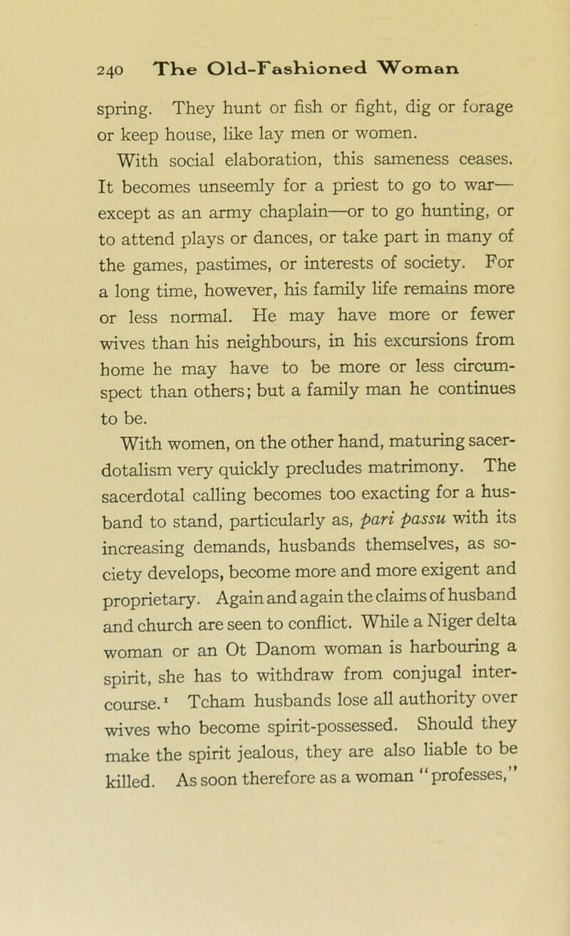 spring. They hunt or fish or fight, dig or forage or keep house, like lay men or women. With social elaboration, this sameness ceases. It becomes unseemly for a priest to go to war— except as an army chaplain—or to go hunting, or to attend plays or dances, or take part in many of the games, pastimes, or interests of society. For a long time, however, his family life remains more or less normal. He may have more or fewer wives than his neighbours, in his excursions from home he may have to be more or less circum- spect than others; but a family man he continues to be. With women, on the other hand, maturing sacer- dotalism very quickly precludes matrimony. The sacerdotal calling becomes too exacting for a hus- band to stand, particularly as, pari passu with its increasing demands, husbands themselves, as so- ciety develops, become more and more exigent and proprietary. Again and again the claims of husband and church are seen to conflict. While a Niger delta woman or an Ot Danom woman is harbouring a spirit, she has to withdraw from conjugal inter- course. 1 Tcham husbands lose all authority over wives who become spirit-possessed. Should they make the spirit jealous, they are also liable to be killed. As soon therefore as a woman ‘‘ professes,