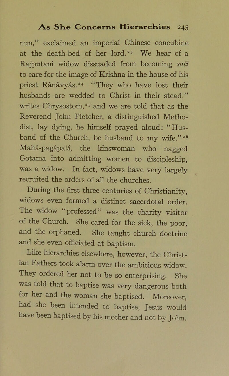 nun,” exclaimed an imperial Chinese concubine at the death-bed of her lord.23 We hear of a Rajputani widow dissuaded from becoming sati to care for the image of Krishna in the house of his priest Ranavyas.24 “They who have lost their husbands are wedded to Christ in their stead,” writes Chrysostom,25 and we are told that as the Reverend John Fletcher, a distinguished Metho- dist, lay dying, he himself prayed aloud: “Hus- band of the Church, be husband to my wife.”26 Maha-pagapati, the kinswoman who nagged Gotama into admitting women to discipleship, was a widow. In fact, widows have very largely recruited the orders of all the churches. During the first three centuries of Christianity, widows even formed a distinct sacerdotal order. The widow “professed” was the charity visitor of the Church. She cared for the sick, the poor, and the orphaned. She taught church doctrine and she even officiated at baptism. Like hierarchies elsewhere, however, the Christ- ian Fathers took alarm over the ambitious widow. They ordered her not to be so enterprising. She was told that to baptise was very dangerous both for her and the woman she baptised. Moreover, had she been intended to baptise, Jesus would have been baptised by his mother and not by John.