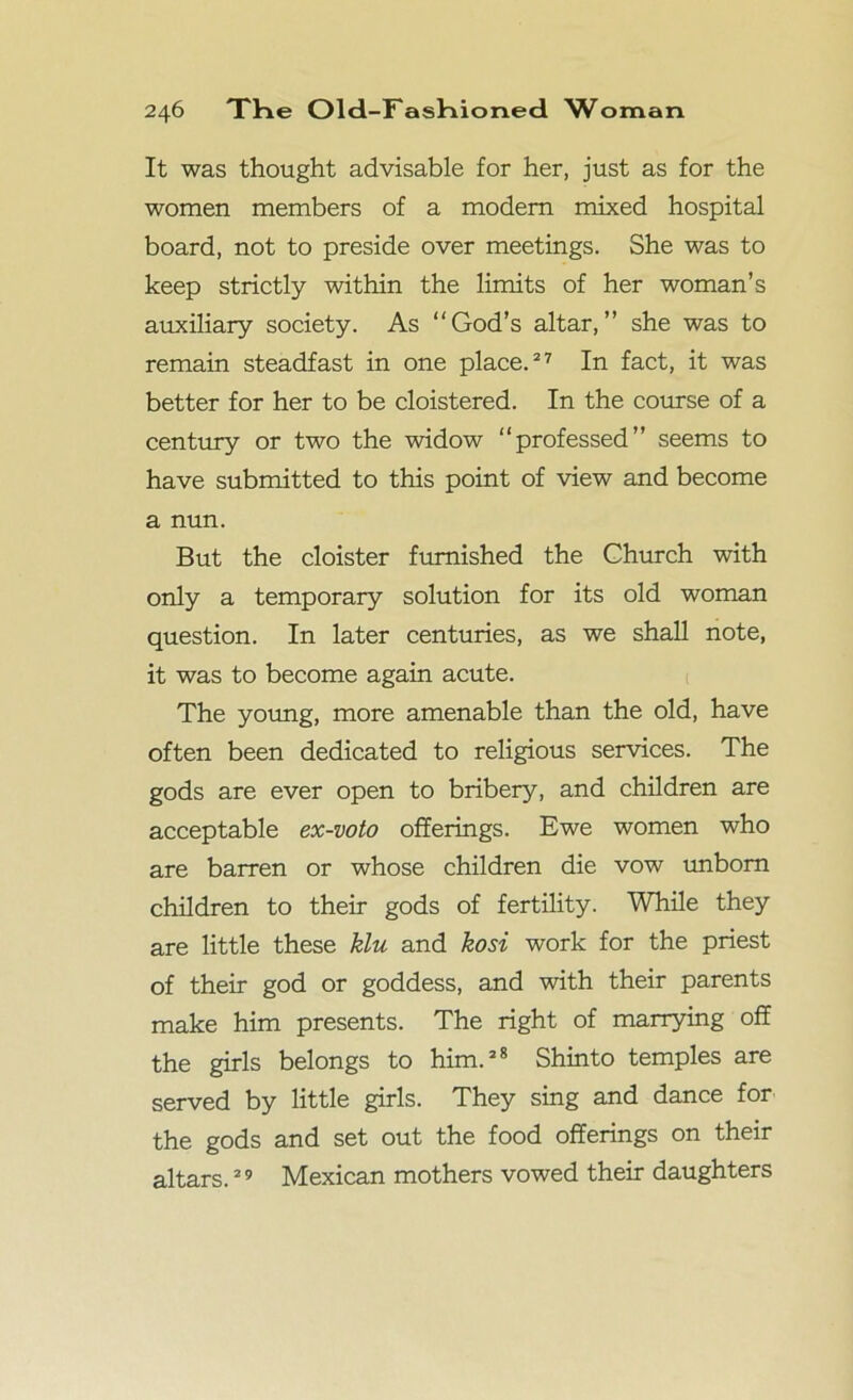 It was thought advisable for her, just as for the women members of a modem mixed hospital board, not to preside over meetings. She was to keep strictly within the limits of her woman’s auxiliary society. As “God’s altar,” she was to remain steadfast in one place.27 In fact, it was better for her to be cloistered. In the course of a century or two the widow “professed” seems to have submitted to this point of view and become a nun. But the cloister furnished the Church with only a temporary solution for its old woman question. In later centuries, as we shall note, it was to become again acute. The young, more amenable than the old, have often been dedicated to religious services. The gods are ever open to bribery, and children are acceptable ex-voto offerings. Ewe women who are barren or whose children die vow unborn children to their gods of fertility. While they are little these klu and kosi work for the priest of their god or goddess, and with their parents make him presents. The right of marrying off the girls belongs to him.28 Shinto temples are served by little girls. They sing and dance for the gods and set out the food offerings on their altars.29 Mexican mothers vowed their daughters