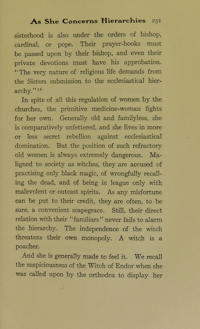 sisterhood is also under the orders of bishop, cardinal, or pope. Their prayer-books must be passed upon by their bishop, and even their private devotions must have his approbation. “The very nature of religious life demands from the Sisters submission to the ecclesiastical hier- archy.”36 In spite of all this regulation of women by the churches, the primitive medicine-woman fights for her own. Generally old and familyless, she is comparatively unfettered, and she lives in more or less secret rebellion against ecclesiastical domination. But the position of such refractory old women is always extremely dangerous. Ma- ligned to society as witches, they are accused of practising only black magic, of wrongfully recall- ing the dead, and of being in league only with malevolent or outcast spirits. As any misfortune can be put to their credit, they are often, to be sure, a convenient scapegrace. Still, their direct relation with their “familiars” never fails to alarm the hierarchy. The independence of the witch threatens their own monopoly. A witch is a poacher. And she is generally made to feel it. We recall the suspiciousness of the Witch of Endor when she was called upon by the orthodox to display her