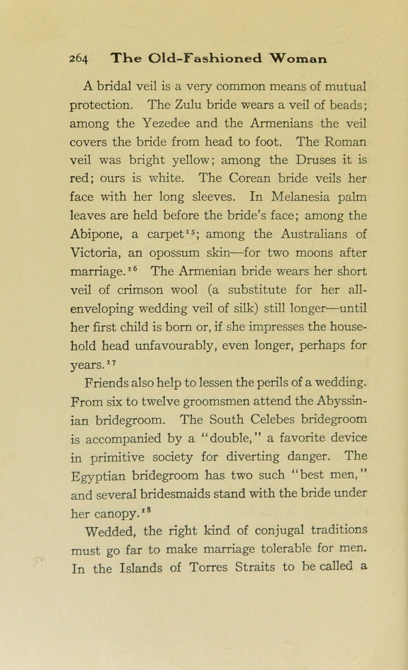 A bridal veil is a very common means of mutual protection. The Zulu bride wears a veil of beads; among the Yezedee and the Armenians the veil covers the bride from head to foot. The R.oman veil was bright yellow; among the Druses it is red; ours is white. The Corean bride veils her face with her long sleeves. In Melanesia palm leaves are held before the bride’s face; among the Abipone, a carpet15; among the Australians of Victoria, an opossum skin—for two moons after marriage.16 The Armenian bride wears her short veil of crimson wool (a substitute for her all- enveloping wedding veil of silk) still longer—until her first child is born or, if she impresses the house- hold head unfavourably, even longer, perhaps for years.17 Friends also help to lessen the perils of a wedding. From six to twelve groomsmen attend the Abyssin- ian bridegroom. The South Celebes bridegroom is accompanied by a “double,” a favorite device in primitive society for diverting danger. The Egyptian bridegroom has two such “best men,” and several bridesmaids stand with the bride under her canopy.18 Wedded, the right kind of conjugal traditions must go far to make marriage tolerable for men. In the Islands of Torres Straits to be called a