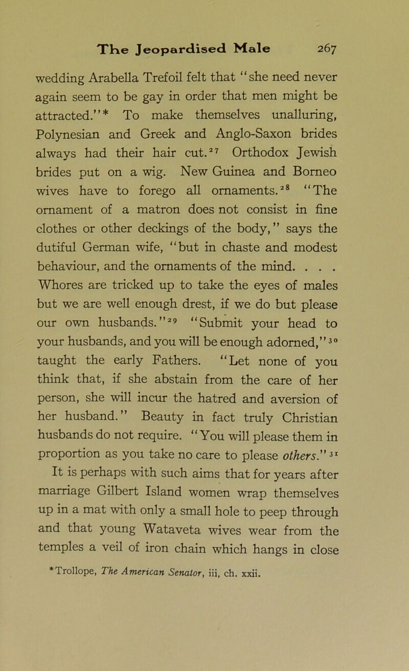 wedding Arabella Trefoil felt that “she need never again seem to be gay in order that men might be attracted.”* To make themselves unalluring, Polynesian and Greek and Anglo-Saxon brides always had their hair cut.27 Orthodox Jewish brides put on a wig. New Guinea and Borneo wives have to forego all ornaments.28 “The ornament of a matron does not consist in fine clothes or other deckings of the body,” says the dutiful German wife, “but in chaste and modest behaviour, and the ornaments of the mind. . . . Whores are tricked up to take the eyes of males but we are well enough drest, if we do but please our own husbands.”29 “Submit your head to your husbands, and you will be enough adorned,”30 taught the early Fathers. “Let none of you think that, if she abstain from the care of her person, she will incur the hatred and aversion of her husband.” Beauty in fact truly Christian husbands do not require. “You will please them in proportion as you take no care to please others.”31 It is perhaps with such aims that for years after marriage Gilbert Island women wrap themselves up in a mat with only a small hole to peep through and that young Wataveta wives wear from the temples a veil of iron chain which hangs in close * Trollope, The American Senator, iii, ch. xxii.