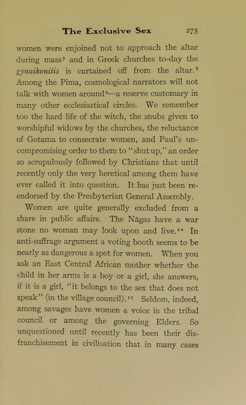 women were enjoined not to approach the altar during mass7 and in Greek churches to-day the gynaikonitis is curtained off from the altar.8 Among the Pima, cosmological narrators will not talk with women around9—a reserve customary in many other ecclesiastical circles. We remember too the hard life of the witch, the snubs given to worshipful widows by the churches, the reluctance of Gotama to consecrate women, and Paul’s un- compromising order to them to “ shut up,” an order so scrupulously followed by Christians that until recently only the very heretical among them have ever called it into question. It has just been re- endorsed by the Presbyterian General Assembly. Women are quite generally excluded from a share in public affairs. The Nagas have a war stone no woman may look upon and live.10 In anti-suffrage argument a voting booth seems to be nearly as dangerous a spot for women. When you ask an East Central African mother whether the child in her arms is a boy or a girl, she answers, if it is a girl, “it belongs to the sex that does not speak ” (in the village council).11 Seldom, indeed, among savages have women a voice in the tribal council or among the governing Elders. So unquestioned until recently has been their dis- franchisement in civilisation that in many cases