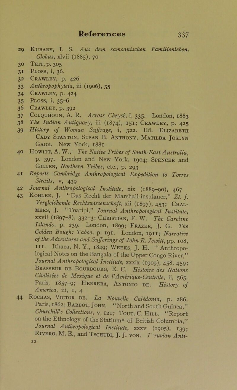 29 30 31 32 33 34 35 36 37 3« 39 40 4i 42 43 44 References 337 Kubary, I. S. A us dem samoanischen Familienleben. Globus, xlvii (1885), 70 Teit, p. 305 Ploss, i, 36. Crawley, p. 426 Anthropophyteia, iii (1906), 35 Crawley, p. 424 Ploss, i, 35-6 Crawley, p. 392 Colquhoun, A. R. Across Cliryst, i, 335. London, 1883 The Indian Antiquary, iii (1874), 151; Crawley, p. 425 History of Woman Suffrage, i, 322. Ed. Elizabeth Cady Stanton, Susan B. Anthony, Matilda Joslyn Gage. New York, 1881 Howitt, A. W., The Native Tribes of South-East Australia, p. 397. London and New York, 1904; Spencer and Gillen, Northern Tribes, etc., p. 293 Reports Cambridge Anthropological Expedition to Torres Straits, v, 439 Journal Anthropological Institute, xix (1889-90), 467 Kohler, J. “Das Recht der Marshall-insulaner,” Zt. f. Vergleichende Rechtswissenschaft, xii (1897), 453; Chal- mers, J. “Toaripi,” Journal Anthropological Institute, xxvii (1897-8), 332—3» Christian, F. W. The Caroline Islands, p. 239. London, 1899; Frazer, J. G. The Golden Bough: Taboo, p. 191. London, 1911; Narrative of the Adventures and Sufferings of John R. Jewitt, pp. 108, iii. Ithaca, N. Y., 1849; Weeks, J. H. “Anthropo- logical Notes on the Bangala of the Upper Congo River, Journal Anthropological Institute, xxxix (1909), 458, 459; Brasseur de Bourbourg, E. C. Histoire des Nations Civilisees de Mexique et de I'Amerique-Centrale, ii, 565. Paris, 1857-9; Herrera, Antonio de. History of America, iii, 1, 4 Rochas, Victor de. La Nouvelle Caledonia, p. 286. Paris, 1862; Barbot, John. “Northand South Guinea,” Churchill's Collections, v, 121; Tout, C. Hill. “Report on the Ethnology of the StatlumH of British Columbia,” Journal Anthropological Institute, xxxv (1905), 139; Rivero, M. E., and Tschudi, J. J. von. T ruvian Anti- 22