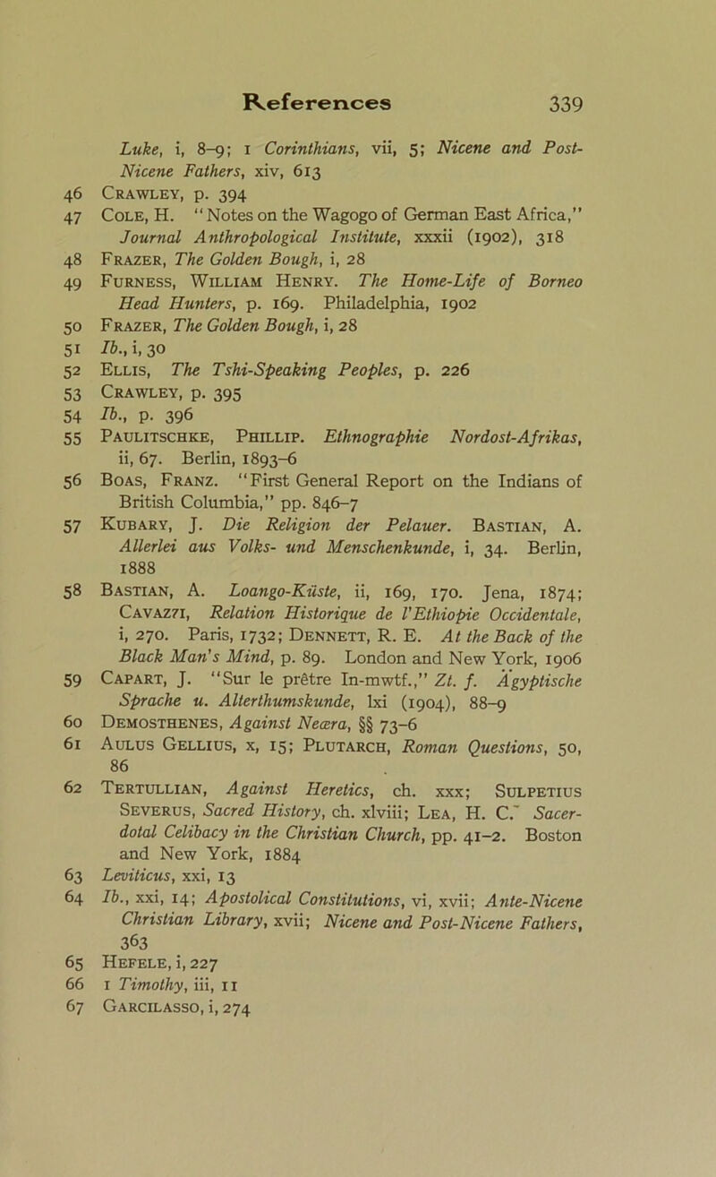 Luke, i, 8-9; 1 Corinthians, vii, 5; Nicene and Post- Nicene Fathers, xiv, 613 46 Crawley, p. 394 47 Cole, H. “Notes on the Wagogo of German East Africa,” Journal Anthropological Institute, xxxii (1902), 318 48 Frazer, The Golden Bough, i, 28 49 Furness, William Henry. The Home-Life of Borneo Head Hunters, p. 169. Philadelphia, 1902 50 Frazer, The Golden Bough, i, 28 51 lb., i, 30 52 Ellis, The Tshi-Speaking Peoples, p. 226 53 Crawley, p. 395 54 lb-, P- 396 55 Paulitschke, Phillip. Ethnographie Nordost-Afrikas, ii, 67. Berlin, 1893-6 56 Boas, Franz. “First General Report on the Indians of British Columbia,” pp. 846-7 57 Kubary, J. Die Religion der Pelauer. Bastian, A. Allerlei aus Volks- und Menschenkunde, i, 34. Berlin, 1888 58 Bastian, A. Loango-Kiiste, ii, 169, 170. Jena, 1874; Cavaz7I, Relation Historique de VEthiopie Occidentale, i, 270. Paris, 1732; Dennett, R. E. At the Back of the Black Man's Mind, p. 89. London and New York, 1906 59 Capart, J. “Sur le pretre In-mwtf.,” Zt. f. Agyptische Sprache u. Alterthumskunde, lxi (1904), 88-9 60 Demosthenes, Against Necera, §§ 73-6 61 Aulus Gellius, x, 15; Plutarch, Roman Questions, 50, 86 62 Tertullian, Against Heretics, ch. xxx; Sulpetius Severus, Sacred History, ch. xlviii; Lea, H. C.' Sacer- dotal Celibacy in the Christian Church, pp. 41-2. Boston and New York, 1884 63 Leviticus, xxi, 13 64 lb., xxi, 14; Apostolical Constitutions, vi, xvii; Ante-Nicene Christian Library, xvii; Nicene and Post-Nicene Fathers, 363 65 Hefele, i, 227 66 1 Timothy, iii, 11 67 Garcilasso, i, 274