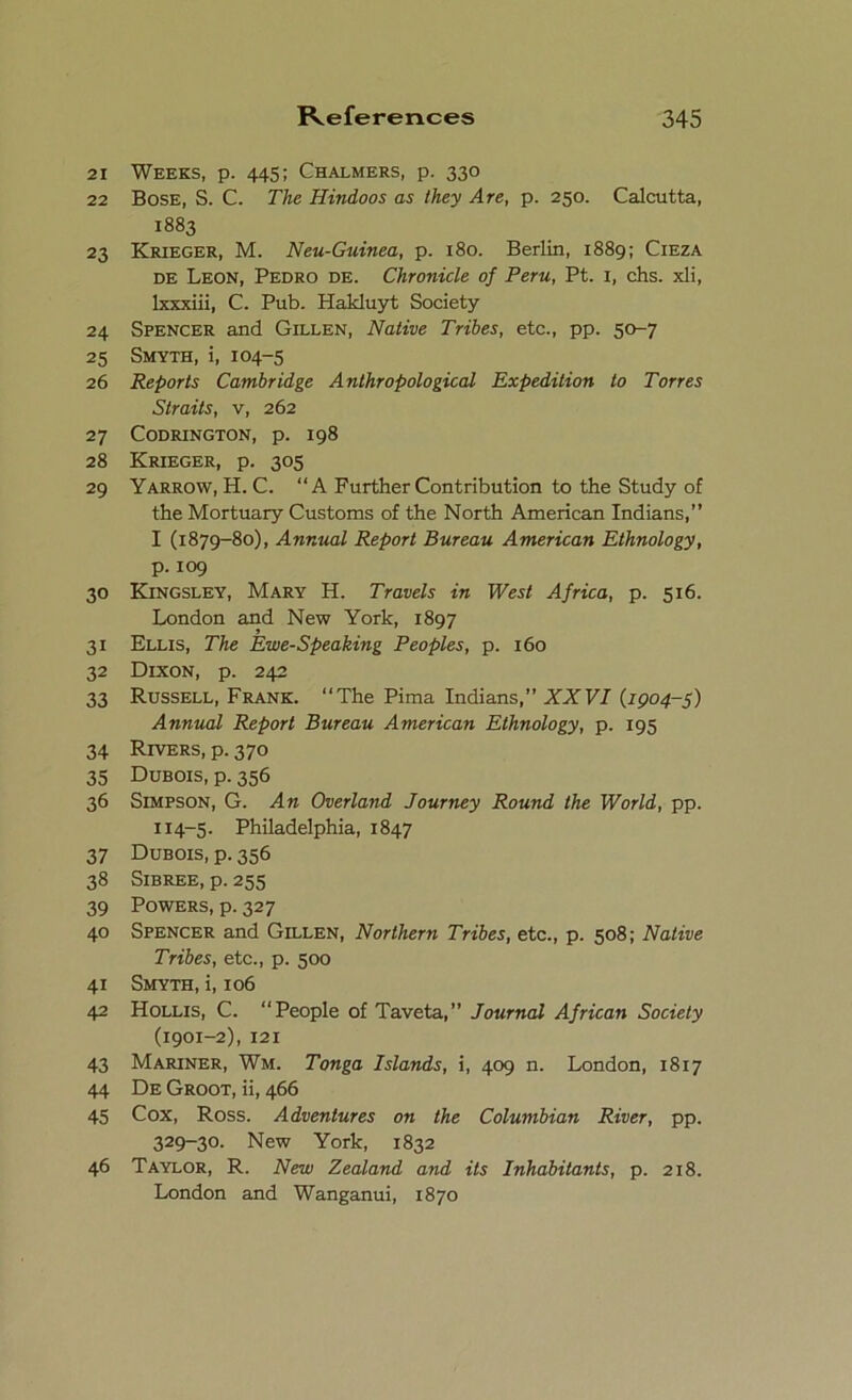 21 Weeks, p. 445; Chalmers, p. 330 22 Bose, S. C. The Hindoos as they Are, p. 250. Calcutta, 1883 23 Krieger, M. Neu-Guinea, p. 180. Berlin, 1889; Cieza de Leon, Pedro de. Chronicle of Peru, Pt. 1, chs. xli, lxxxiii, C. Pub. Hakluyt Society 24 Spencer and Gillen, Native Tribes, etc., pp. 50-7 25 Smyth, i, 104-5 26 Reports Cambridge Anthropological Expedition to Torres Straits, v, 262 27 Codrington, p. 198 28 Krieger, p. 305 29 Yarrow, H. C. “A Further Contribution to the Study of the Mortuary Customs of the North American Indians,” I (1879-80), Annual Report Bureau American Ethnology, p. 109 30 Kingsley, Mary H. Travels in West Africa, p. 516. London and New York, 1897 31 Ellis, The Ewe-Speaking Peoples, p. 160 32 Dixon, p. 242 33 Russell, Frank. “The Pima Indians,” XXVI (1904-5) Annual Report Bureau American Ethnology, p. 195 34 Rivers, p. 370 35 Dubois, p. 356 36 Simpson, G. An Overland Journey Round the World, pp. 114-5. Philadelphia, 1847 37 Dubois, p. 356 38 Sibree, p. 255 39 Powers, p. 327 40 Spencer and Gillen, Northern Tribes, etc., p. 508; Native Tribes, etc., p. 500 41 Smyth, i, 106 42 Hollis, C. “People of Taveta,” Journal African Society (1901-2), 121 43 Mariner, Wm. Tonga Islands, i, 409 n. London, 1817 44 De Groot, ii, 466 45 Cox, Ross. Adventures on the Columbian River, pp. 329-30. New York, 1832 46 Taylor, R. New Zealand and its Inhabitants, p. 218. London and Wanganui, 1870