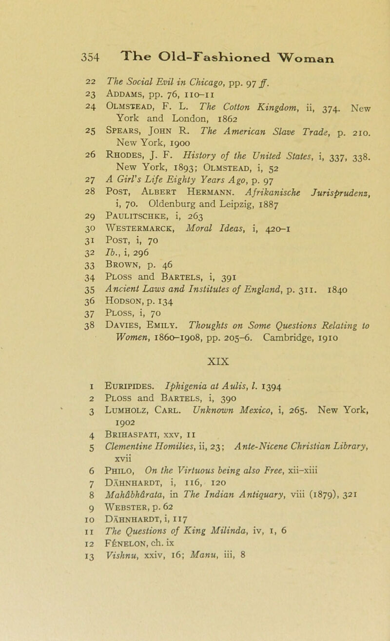 22 The Social Evil in Chicago, pp. 97 ff. 23 Addams, pp. 76, IIO-II 24 Olmstead, F. L. The Cotton Kingdom, ii, 374. New York and London, 1862 25 Spears, John R. The American Slave Trade, p. 210. New York, 1900 26 Rhodes, J. F. History of the United States, i, 337, 338. New York, 1893; Olmstead, i, 52 27 A Girl’s Life Eighty Years Ago, p. 97 28 Post, Albert Hermann. Afrikanische Jurisprudenz, i, 70. Oldenburg and Leipzig, 1887 29 Paulitschke, i, 263 30 Westermarck, Moral Ideas, i, 420-1 31 Post, i, 70 32 lb., i, 296 33 Brown, p. 46 34 Ploss and Bartels, i, 391 35 Ancient Laws and Institutes of England, p. 311. 1840 36 Hodson, p. 134 37 Ploss, i, 70 38 Davies, Emily. Thoughts on Some Questions Relating to Women, 1860-1908, pp. 205-6. Cambridge, 1910 XIX 1 Euripides. Iphigenia at Aulis, l. 1394 2 Ploss and Bartels, i, 390 3 Lumholz, Carl. Unknown Mexico, i, 265. New York, 1902 4 Brihaspati, xxv, 11 5 Clementine Homilies, ii, 23; Ante-Nicene Christian Library, xvii 6 Philo, On the Virtuous being also Free, xii-xiii 7 Dahnhardt, i, 116, 120 8 Mahdbhdrata, in The Indian Antiquary, viii (1879), 321 9 Webster, p. 62 10 Dahnhardt, i, 117 11 The Questions of King Milinda, iv, 1, 6 12 F£nelon, ch. ix 13 Vishnu, xxiv, 16; Manu, iii, 8