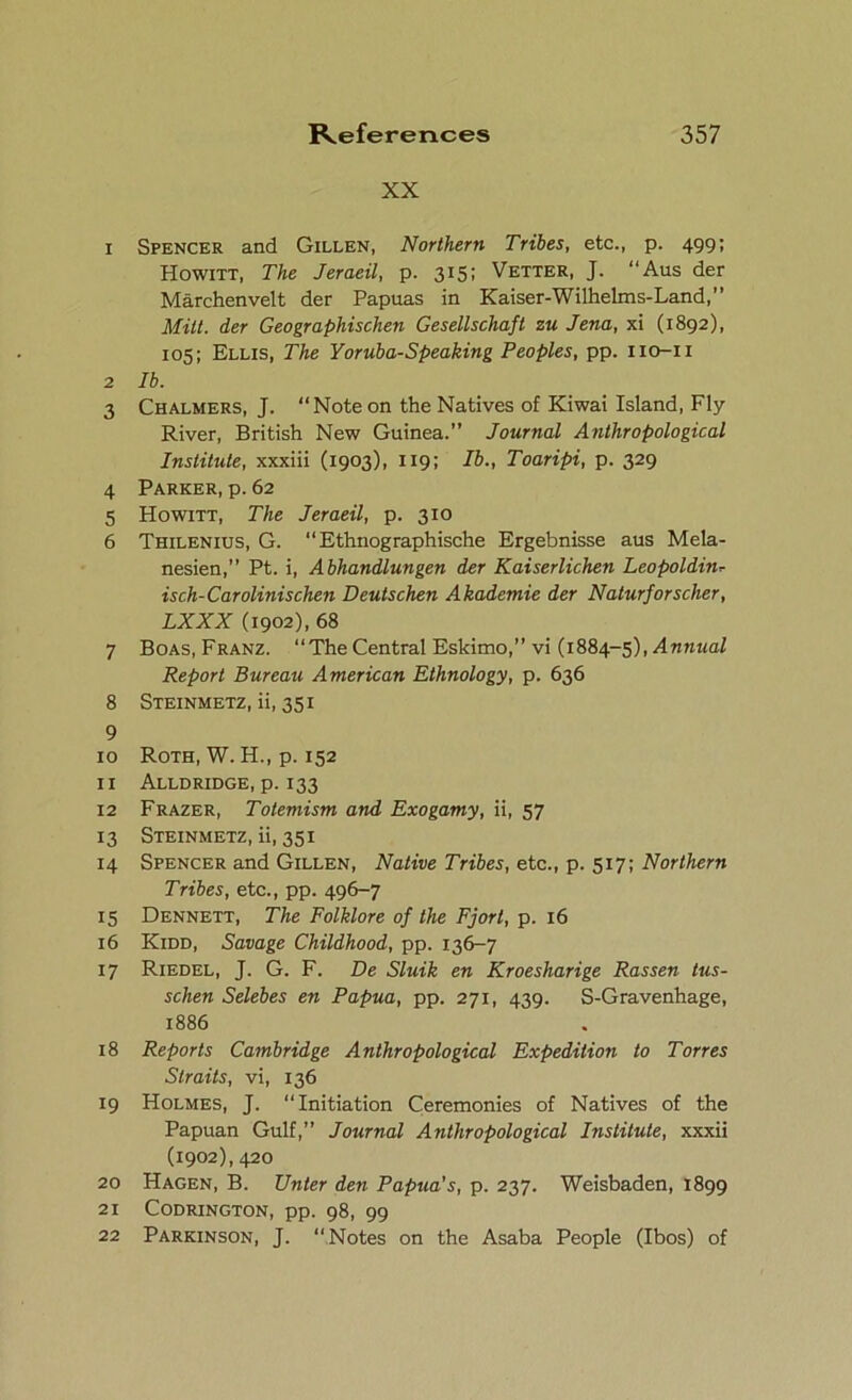 XX 1 Spencer and Gillen, Northern Tribes, etc., p. 499; Howitt, The Jeraeil, p. 315; Vetter, J. “Aus der Marchenvelt der Papuas in Kaiser-Wilhelms-Land,” Milt, der Geographischen Gesellschaft zu Jena, xi (1892), 105; Ellis, The Yoruba-Speaking Peoples, pp. no-11 2 lb. 3 Chalmers, J. “Note on the Natives of Kiwai Island, Fly- River, British New Guinea.” Journal Anthropological Institute, xxxiii (1903), 119; lb., Toaripi, p. 329 4 Parker, p. 62 5 Howitt, The Jeraeil, p. 310 6 Thilenius, G. “Ethnographische Ergebnisse aus Mela- nesien,” Pt. i, Abhandlungen der Kaiserlichen Leopoldin<■ isch-Carolinischen Deutschen Akademie der Naturforscher, LXXX (1902), 68 7 Boas, Franz. “The Central Eskimo,” vi (1884-5), Annual Report Bureau American Ethnology, p. 636 8 Steinmetz, ii, 351 9 10 Roth, W. H., p. 152 11 Alldridge, p. 133 12 Frazer, Totemism and Exogamy, ii, 57 13 Steinmetz, ii, 351 14 Spencer and Gillen, Native Tribes, etc., p. 517; Northern Tribes, etc., pp. 496-7 15 Dennett, The Folklore of the Fjorl, p. 16 16 Kidd, Savage Childhood, pp. 136-7 17 Riedel, J. G. F. De Sluik en Kroesharige Rassen tus- schen Selebes en Papua, pp. 271, 439. S-Gravenhage, 1886 18 Reports Cambridge Anthropological Expedition to Torres Straits, vi, 136 19 Holmes, J. “Initiation Ceremonies of Natives of the Papuan Gulf,” Journal Anthropological Institute, xxxii (1902), 420 20 Hagen, B. TJnter den Papua's, p. 237. Weisbaden, 1899 21 CODRINGTON, pp. 98, 99 22 Parkinson, J. “Notes on the Asaba People (Ibos) of