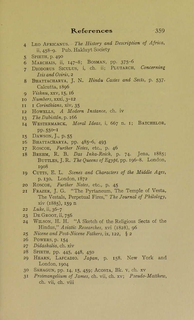 4 Leo Africanus. The History and Description of Africa, ii, 458-9. Pub. Hakluyt Society 5 Spieth, p. 490 6 Marchais, ii, 147-8; Bosman, pp. 375-6 7 Diodorus Siculus, i, ch. ii; Plutarch, Concerning Isis and Osiris, 2 8 Bhattacharya, J. N. Hindu Castes and Sects, p. 537. Calcutta, 1896 9 Vishnu, xxv, 15, 16 10 Numbers, xxxi, 3-12 11 1 Corinthians, xiv, 35 12 Howells, A Modern Instance, ch. iv 13 The Dabistdn, p. 166 14 Westermarck, Moral Ideas, i, 667 n. 1; Batchelor, PP-550-1 15 Dawson, J., p. 55 16 Bhattacharya, pp. 485-6, 493 17 Roscoe, Further Notes, etc., p. 46 18 Brehm, R. B. Das Inka-Reich, p. 74. Jena, 1885; Buttles, J. R. The Queens of Egypt, pp. 196-8. London, 1908 19 Cutts, E. L. Scenes and Characters of the Middle Ages, p. 130. London, 1872 20 Roscoe, Further Notes, etc., p. 45 21 Frazer, J. G. “The Pyrtaneum, The Temple of Vesta, The Vestals, Perpetual Fires,” The Journal of Philology, xiv (1885), 159 n 22 Luke, ii, 36-7 23 De Groot, ii, 756 24 Wilson, H. H. “A Sketch of the Religious Sects of the Hindus,” Asiatic Researches, xvi (1828), 96 25 Nicene and Post-Nicene Fathers, ix, 122, § 2 26 Powers, p. 154 27 Didaskalia, ch. xiv 28 Spieth, pp. 445, 448, 450 29 Hearn, Lafcadio. Japan, p. 158. New York and London, 1904 30 Sahagun, pp. 14, 15, 459; Acosta, Bk. v, ch. xv 31 Protevangelium of Janies, ch. vii, ch. xv; Pseudo-Matthew, ch. vii, ch. viii