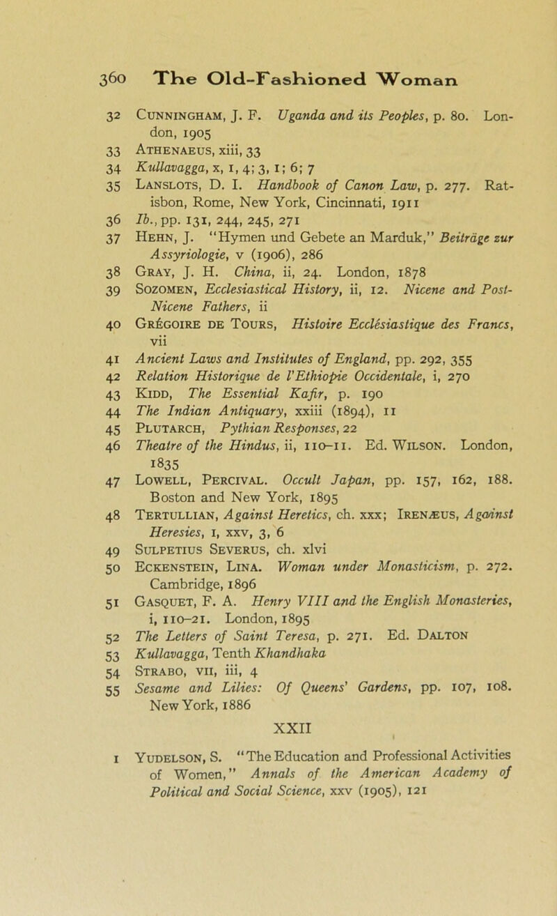 32 Cunningham, J. F. Uganda and its Peoples, p. 80. Lon- don, 1905 33 Athenaeus, xiii, 33 34 Kullavagga, x, 1, 4; 3, 1; 6; 7 35 Lanslots, D. I. Handbook of Canon Law, p. 277. Rat- isbon, Rome, New York, Cincinnati, 1911 36 lb., pp. 131, 244, 245, 271 37 Hehn, J. “Hymen und Gebete an Marduk,” Beitrdge zur Assyriologie, v (1906), 286 38 Gray, J. H. China, ii, 24. London, 1878 39 Sozomen, Ecclesiastical History, ii, 12. Nicene and Posl- Nicene Fathers, ii 40 Gr£goire de Tours, Hisloire Ecclesiastique des Francs, vii 41 Ancient Laws and Institutes of England, pp. 292, 355 42 Relation Historique de VEthiopie Occidentale, i, 270 43 Kidd, The Essential Kafir, p. 190 44 The Indian Antiquary, xxiii (1894), 11 45 Plutarch, Pythian Responses, 22 46 Theatre of the Hindus, ii, no-n. Ed. Wilson. London, 1835 47 Lowell, Percival. Occult Japan, pp. 157, 162, 188. Boston and New York, 1895 48 Tertullian, Against Heretics, ch. xxx; Iren^eus, Agannst Heresies, 1, xxv, 3, 6 49 Sulpetius Severus, ch. xlvi 50 Eckenstein, Lina. Woman under Monasticism, p. 272. Cambridge, 1896 51 Gasquet, F. A. Henry VIII and the English Monasteries, i, 110-21. London, 1895 52 The Letters of Saint Teresa, p. 271. Ed. Dalton 53 Kullavagga, Tenth Khandhaka 54 Strabo, vii, iii, 4 55 Sesame and Lilies: Of Queens’ Gardens, pp. 107, 108. New York, 1886 XXII 1 Yudelson, S. “The Education and Professional Activities of Women,” Annals of the American Academy of