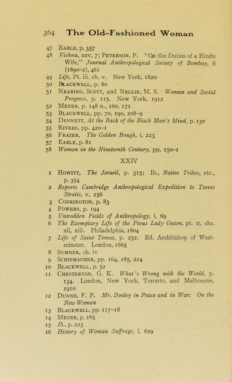 47 Earle, p. 357 48 Vishnu, xxv, 7; Peterson, P. “Qn the Duties of a Hindu Wife,” Journal Anthropological Society of Bombay, ii (1890-2), 461 49 Life, Pt. iii, ch. v. New York, 1820 50 Blackwell, p. 80 51 Nearing, Scott, and Nellie, M. S. Woman and Social Progress, p. 115. New York, 1912 52 Meyer, p. 148 n., 160, 171 53 Blackwell, pp. 70, 190, 208-9 54 Dennett, At the Back of the Black Man's Mind, p. 130 55 Rivers, pp. 420-1 56 Frazer, The Golden Bough, i, 223 57 Earle, p. 81 58 Woman in the Nineteenth Century, pp. 150-1 XXIV 1 Howitt, The Jeraeil, p. 315; lb., Native Tribes, etc., P- 354 2 Reports Cambridge Anthropological Expedition to Torres Straits, v, 256 3 CODRINGTON, p. 83 4 Powers, p. 194 5 Untrodden Fields of Anthropology, i, 69 6 The Exemplary Life of the Pious Lady Guion, pt. 11, chs. xii, xiii. Philadelphia, 1804 7 Life of Saint Teresa, p. 252. Ed. Archbishop of West- minster. London,1865 8 Sumner, ch. iv 9 SCHIRMACHER, pp. 164, 185, 224 10 Blackwell, p. 52 11 Chesterton, G. K. What's Wrong with the World, p. 134. London, New York, Toronto, and Melbourne, 1910 12 Dunne, F. P. Mr. Dooley in Peace and in War: On the New Woman 13 Blackwell, pp. 117-18 14 Meyer, p. 165 15 lb., p. 223 16 History of Woman Suffrage, i, 629