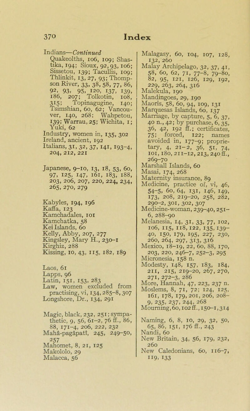 Indians—Continued Quakeolths, 106, 109; Shas- tika, 194; Sioux, 92, 93,106; Sissetou, 139; Tacullis, 109; Thlinkit, 13, 27, 93; Thomp- son River, 33, 38, 58, 77, 86, 92, 93. 95, 120, 137, 139, 186, 207; Tolkotin, 108, 315; Topinagugine, 140; Tsimshian, 60, 62; Vancou- ver, 140, 268; Wahpetou, 139; Warrau, 25; Wichita, 1; Yuki, 62 Industry, women in, 135, 302 Ireland, ancient, 192 Italians, 31, 32, 37, 141, 193-4, 204, 212, 221 Japanese, 9-10, 13, 18, 53, 60, 97, 125, 147, 161, 183, 188, 203, 206, 207, 220, 224, 234, 265, 270, 279 Kabyles, 194, 196 Kalla, 123 Kamchadales, 101 Kamchatka, 58 Kei Islands, 60 Kelly, Abby, 207, 277 Kingsley, Mary H., 230-1 Kirghiz, 288 Kissing, 10, 43, 115, 182, 189 Laos, 61 Lapps, 96 Latin, 151, 153, 283 Law, women excluded from practising, vi, 134,285-8,307 Longshore, Dr., 134, 291 Magic, black, 232, 251; sympa- thetic, 9, 56, 61-2, 76 ff., 86, 88, 171-4, 206, 222, 232 Mahd-pagdpatt, 245, 249-50, 257 Mahomet, 8, 21, 125 Makololo, 29 Malacca, 56 Malagasy, 60, 104, 107, 128, 132, 260 Malay Archipelago, 32, 37, 41, 58, 60, 62, 71, 77-8, 79-80, 82, 95, 121, 126, 129, 192, 229, 263, 264, 316 Malekula, 190 Mandingoes, 29, 190 Maoris, 58, 60, 94, 109, 131 Marquesas Islands, 60, 137 Marriage, by capture, 5, 6, 37, 40 n., 42; by purchase, 6, 35, 36, 42, 192 ff.; certificates, 75; forced, 122; names avoided in, 177-9; proprie- tary, 4, 21-2, 36, 51, 74, iox, 180,211-12,213,24011., 269-70 Marshall Islands, 60 Masai, 174, 268 Maternity insurance, 89 Medicine, practice of, vi, 46, 54-5, 60, 64, 131, 146, 149, 173, 208, 219-20, 258, 282, 290-2, 301, 302, 307 Medicine-woman, 239-40,251- 6, 288-90 Melanesia, 14, 31, 33, 77, 102, 106, 115, 118,122, 135,139- 40, 150, 179, 195, 227, 230, 260, 264, 297, 313, 316 Mexico, 18-19, 22, 6°, 88, 170, 203, 220, 246-7, 252-3, 295 Micronesia, 158 n. Modesty, 148, 157, 183, 184, 211, 215, 219-20, 267, 270, 271, 272-3, 286 More, Hannah, 47, 223, 237 n. Moslems, 8, 71, 72; 124, 125, 161, 178, 179,201,206, 208- 9. 235> 237> 244. 268 Mourning, 60,102 ff., 150-1,314 Naming, 6, 8, xo, 29, 32, 50, 65, 86, 151, 176 ff., 243 Nandi, 60 New Britain, 34, 56, 179, 232, 260 New Caledonians, 60, 116-7, 119. 133