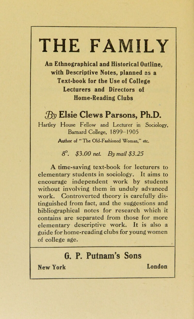 THE FAMILY An Ethnographical and Historical Outline, with Descriptive Notes, planned as a Textbook for the Use of College Lecturers and Directors of Home=Reading Clubs Elsie Clews Parsons, Ph.D. Hartley House Fellow and Lecturer in Sociology, Barnard College, 1899-1905 Author of “ The Old-Fashioned Woman,” etc. 5°. $3.00 net. B\) mail $3.25 A time-saving text-book for lecturers to elementary students in sociology. It aims to encourage independent work by students without involving them in unduly advanced work. Controverted theory is carefully dis- tinguished from fact, and the suggestions and bibliographical notes for research which it contains are separated from those for more elementary descriptive work. It is also a guide for home-reading clubs for young women of college age. G. P. Putnam’s Sons