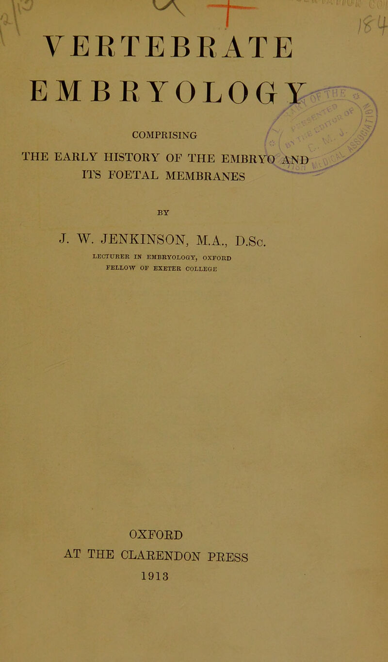 VERTEBRATE EMBRYOLOGY / ■ „ < COMPRISING THE EARLY HISTORY OF THE EMBRYO AND ITS FOETAL MEMBRANES BY J. W. JENKINSON, M.A., D.Sc. LECTURER IN EMBRYOLOGY, OXFORD FELLOW OF EXETER COLLEGE OXFORD AT THE CLARENDON PRESS