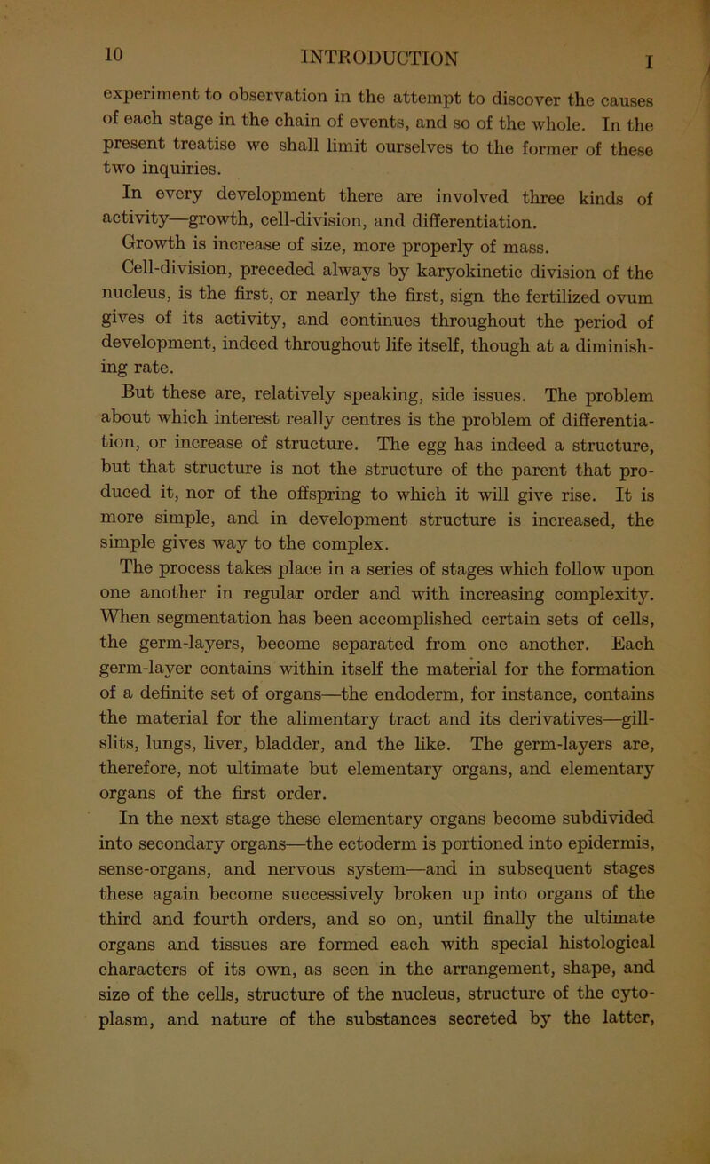 I experiment to observation in the attempt to discover the causes of each stage in the chain of events, and so of the whole. In the present treatise we shall limit ourselves to the former of these two inquiries. In every development there are involved three kinds of activity—growth, cell-division, and differentiation. Growth is increase of size, more properly of mass. Cell-division, preceded always by karyokinetic division of the nucleus, is the first, or nearly the first, sign the fertilized ovum gives of its activity, and continues throughout the period of development, indeed throughout life itself, though at a diminish- ing rate. But these are, relatively speaking, side issues. The problem about which interest really centres is the problem of differentia- tion, or increase of structure. The egg has indeed a structure, but that structure is not the structure of the parent that pro- duced it, nor of the offspring to which it will give rise. It is more simple, and in development structure is increased, the simple gives way to the complex. The process takes place in a series of stages which follow upon one another in regular order and with increasing complexity. When segmentation has been accomplished certain sets of cells, the germ-layers, become separated from one another. Each germ-layer contains within itself the material for the formation of a definite set of organs—the endoderm, for instance, contains the material for the alimentary tract and its derivatives—gill- slits, lungs, liver, bladder, and the like. The germ-layers are, therefore, not ultimate but elementary organs, and elementary organs of the first order. In the next stage these elementary organs become subdivided into secondary organs—the ectoderm is portioned into epidermis, sense-organs, and nervous system—and in subsequent stages these again become successively broken up into organs of the third and fourth orders, and so on, until finally the ultimate organs and tissues are formed each with special histological characters of its own, as seen in the arrangement, shape, and size of the cells, structure of the nucleus, structure of the cyto- plasm, and nature of the substances secreted by the latter,