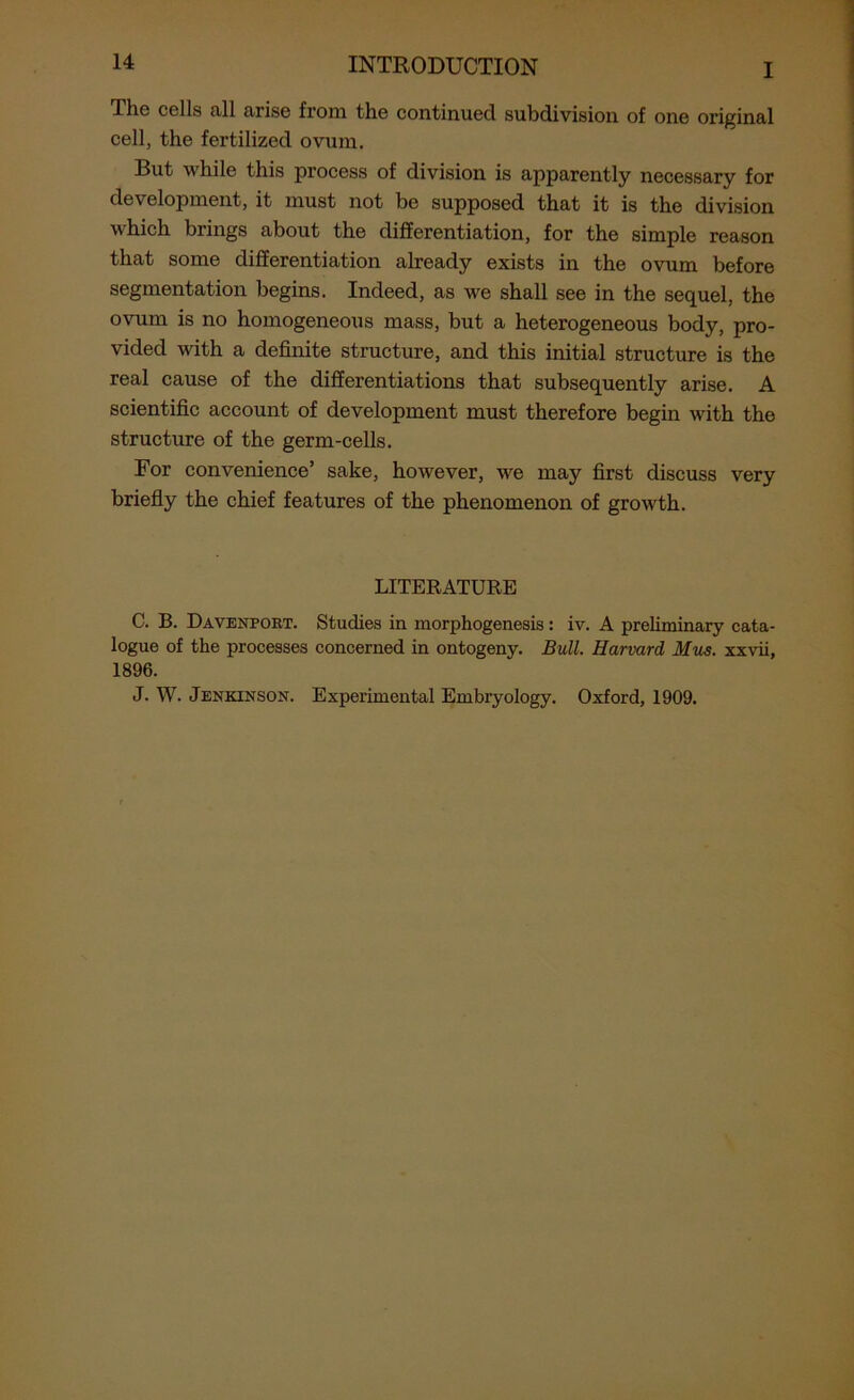 The cells all arise from the continued subdivision of one original cell, the fertilized ovum. But while this process of division is apparently necessary for development, it must not be supposed that it is the division which brings about the differentiation, for the simple reason that some differentiation already exists in the ovum before segmentation begins. Indeed, as we shall see in the sequel, the ovum is no homogeneous mass, but a heterogeneous body, pro- vided with a definite structure, and this initial structure is the real cause of the differentiations that subsequently arise. A scientific account of development must therefore begin with the structure of the germ-cells. For convenience’ sake, however, we may first discuss very briefly the chief features of the phenomenon of growth. LITERATURE C. B. Davenport. Studies in morphogenesis : iv. A preliminary cata- logue of the processes concerned in ontogeny. Bull. Harvard Mus. xxvii, 1896. J. W. Jenkinson. Experimental Embryology. Oxford, 1909.