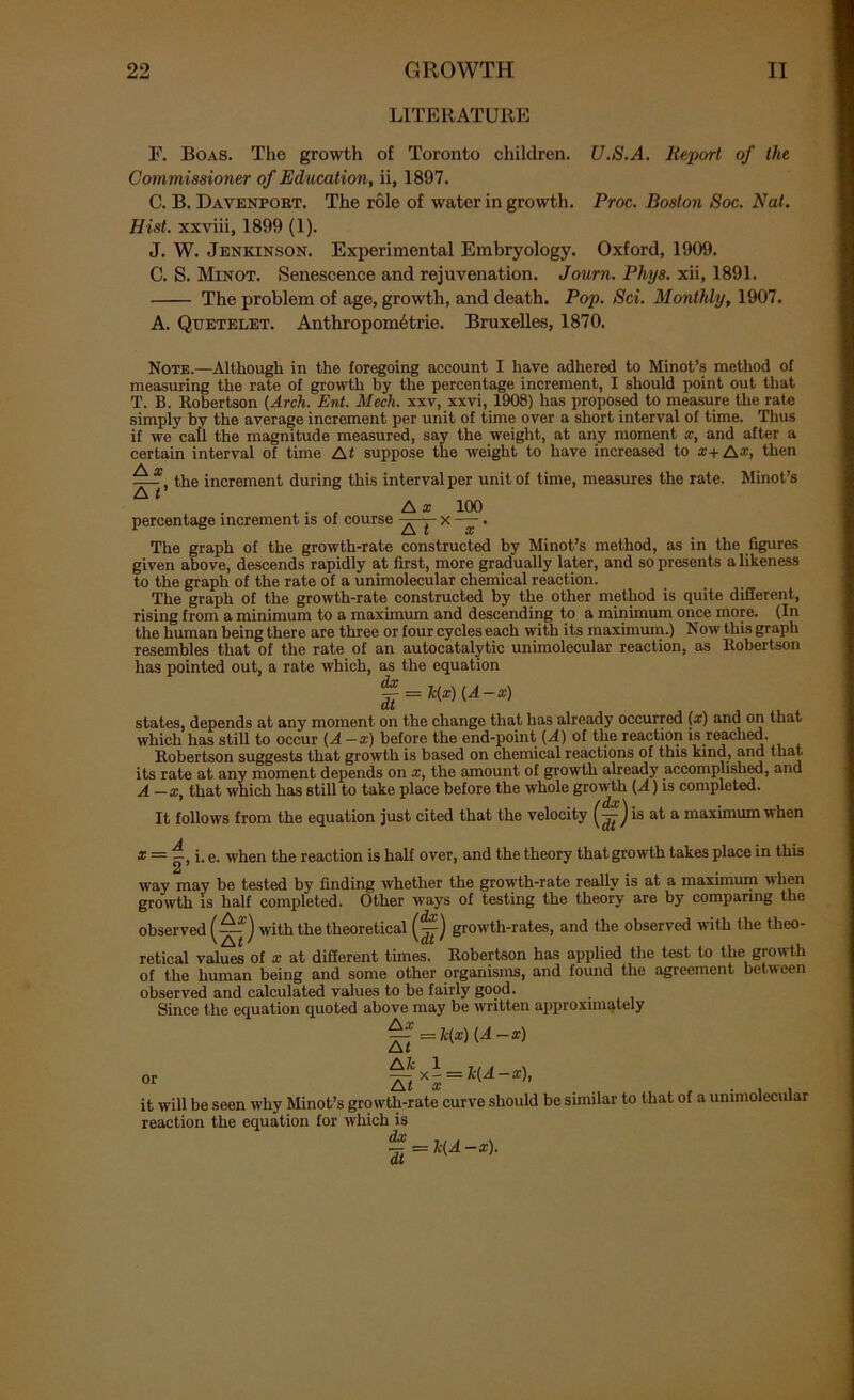 LITERATURE F. Boas. The growth of Toronto children. U.S.A. lteporl of the Commissioner of Education, ii, 1897. C. B. Davenport. The role of water in growth. Proc. Boston Soc. Nat. Hist, xxviii, 1899 (1). J. W. Jenkinson. Experimental Embryology. Oxford, 1909. C. S. Minot. Senescence and rejuvenation. Joum. Phys. xii, 1891. The problem of age, growth, and death. Pop. Sci. Monthly, 1907. A. Quetelet. Anthropometric. Bruxelles, 1870. Note.—Although in the foregoing account I have adhered to Minot’s method of measuring the rate of growth by the percentage increment, I should point out that T. B. Robertson (Arch. Ent. Mech. xxv, xxvi, 1908) has proposed to measure the rate simply by the average increment per unit of time over a short interval of time. Thus if we call the magnitude measured, say the weight, at any moment x, and after a certain interval of time At suppose the weight to have increased to a+A-v, then |-f, the increment during this interval per unit of time, measures the rate. Minot’s , . „ A x 100 percentage increment is of course ■ - x —. The graph of the growth-rate constructed by Minot’s method, as in the figures given above, descends rapidly at first, more gradually later, and so presents a likeness to the graph of the rate of a unimolecular chemical reaction. The graph of the growth-rate constructed by the other method is quite different, rising from a minimum to a maximum and descending to a minimum once more. (In the human being there are three or four cycles each with its maximum.) Now this graph resembles that of the rate of an autocatalytic unimolecular reaction, as Robertson has pointed out, a rate which, as the equation f = h(x) (A-x) states, depends at any moment on the change that has already occurred (#) and on that which has still to occur (A—x) before the end-point (A) of the reaction is reached. Robertson suggests that growth is based on chemical reactions of this kind, and that, its rate at any moment depends on x, the amount of growth already accomplished, and A—x that which has still to take place before the wiiole growth (A) is completed. * / dx \ It follows from the equation just cited that the velocity J is at a maximum w hen * = i. e. when the reaction is half over, and the theory that growth takes place in this way may be tested by finding whether the growth-rate really is at a maximum when growth is half completed. Other ways of testing the theory are by comparing the observed (—) with the theoretical (~) growth-rates, and the observed with the theo- ' Z\t ' 'Clt ' 141 retical values of x at dillerent times. Robertson has applied the test to the growth of the human being and some other organisms, and found the agreement between observed and calculated values to be fairly good. Since the equation quoted above may be written approximately =fc(z) {A-x) or -x- = k(A-x), it will be seen why Minot’s growth-rate curve should be similar to that of a unimolecular reaction the equation for which is