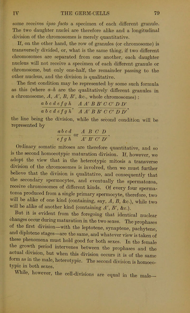 some receives ipso facto a specimen of each different granule. The two daughter nuclei are therefore alike and a longitudinal division of the chromosomes is merely quantitative. If, on the other hand, the row of granules (or chromosome) is transversely divided, or, what is the same thing, if two different chromosomes are separated from one another, each daughter nucleus will not receive a specimen of each different granule or chromosome, but only one-half, the remainder passing to the other nucleus, and the division is qualitative. The first condition may be represented by some such formula as this (where a-h are the qualitatively different granules in a chromosome, A, A', B, B', &c., whole chromosomes) : abode f g h A A' B B' C C D D' abcdefgh’ A A' B B' C C' D D’’ the fine being the division, while the second condition will be represented by abed A B C D or efgh A' B’ C D' Ordinary somatic mitoses are therefore quantitative, and so is the second homoeotypic maturation division. If, however, we adopt the view that in the heterotypic mitosis a transverse division of the chromosomes is involved, then we must further believe that the division is qualitative, and consequently that the secondary spermocytes, and eventually the spermatozoa, receive chromosomes of different kinds. Of every four sperma- tozoa produced from a single primary spermocyte, therefore, two will be alike of one land (containing, say, A, B, &c.), while two will be alike of another kind (containing A', B', &c.). But it is evident from the foregoing that identical nuclear changes occur during maturation in the two sexes. The prophases of the first division—with the leptotene, synaptene, pachytene, and diplotene stages—are the same, and whatever view is taken of these phenomena must hold good for both sexes. In the female the growth period intervenes between the prophases and the actual division, but when this division occurs it is of the same form as in the male, heterotypic. The second division is homoeo- typic in both sexes. While, however, the cell-divisions are equal in the male—