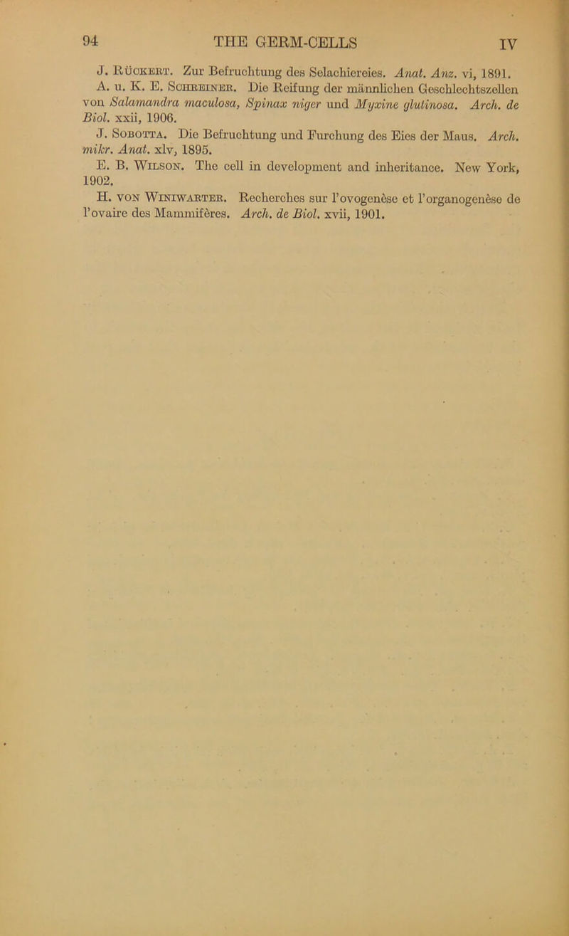 J. RtioKERT. Zur Befruchtung des Selachiereies. Anal. Anz. vi, 1891. A. u. lv. E. Schreiner. Die llcifung der mannliclien Geschleclitszellen vou Salamandra maculosa, Spinax niger und Myxine glulinosa. Arch, de Biol, xxii, 1900. J. Sobotta. Dio Befruchtung und Eurchung des Eies der Maus. Arch, mikr. Anat. xlv, 1895. E. B. Wilson. The coll in development and inheritance. New York, 1902. H. von Winiwarter. Recherches sur l’ovogenese et rorganogene.se de l’ovaire des Mammiferes. Arch, de Biol, xvii, 1901.