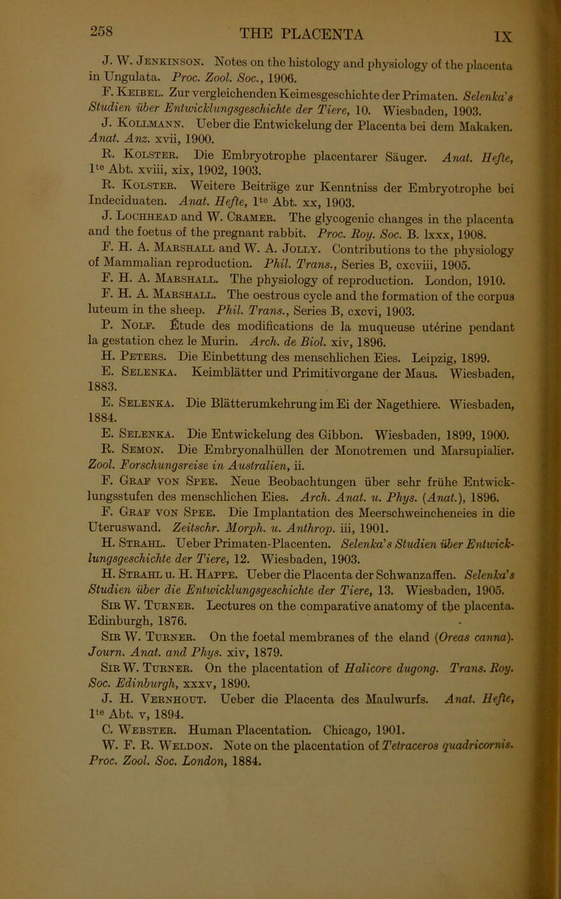 IX J. W. JENKINSON. Notes on the histology and physiology of the placenta in Ungulata. Proc. Zool. Soc., 1906. F. Keibel. Zur vergleichenden Keimesgeschichte der Primaten. Selenka'a Studien iiber EntwicMungsgeschichte der Tiere, 10. Wiesbaden, 1903. J. Kollmann. Ueber die Entwickelung der Placenta bei dem Makaken. Anat. Anz. xvii, 1900. R, Kolster. Die Embryotrophe placentarer Sauger. Anat. Hefte, lte Abt. xviii, xix, 1902, 1903. R. Kolster. Weitere Beitriige zur Kenntniss der Embryotrophe bei Indeciduaten. Anat. Hefte, lte Abt. xx, 1903. J. Lochhead and W. Cramer. The glycogenic changes in the placenta and the foetus of the pregnant rabbit. Proc. Roy. Soc. B. lxxx, 1908. F. H. A. Marshall and W. A. Jolly. Contributions to the physiology of Mammalian reproduction. Phil. Trans., Series B, cxcviii, 1905. F. H. A. Marshall. The physiology of reproduction. London, 1910. F. H. A. Marshall. The oestrous cycle and the formation of the corpus luteum in the sheep. Phil. Trans., Series B, cxcvi, 1903. P. Nolf. Etude des modifications de la muqueuse uterine pendant la gestation chez le Murin. Arch, de Biol, xiv, 1896. H. Peters. Die Einbettung des menschlichen Eies. Leipzig, 1899. E. Selenka. Keimblatter und Primitivorgane der Maus. Wiesbaden, 1883. E. Selenka. Die Blatterumkehrung im Ei der Nagethiere. Wiesbaden, 1884. E. Selenka. Die Entwickelung des Gibbon. Wiesbaden, 1899, 1900. R. Semon. Die Embryonalhiillen der Monotremen und Marsupialier. Zool, Forschungsreise in Australien, ii. F. Graf von Spee. Neue Beobachtungen iiber sehr friilie Entwick- lungsstufen des menschlichen Eies. Arch. Anat. u. Phys. {Anat.), 1896. F. Graf von Spee. Die Implantation des Meerschweincheneies in die Uteruswand. Zeitschr. Morph, u. Anthrop. iii, 1901. H. Strahl. Ueber Primaten-Placenten. Selenka's Studien iiber Entwick- lungsgeschichte der Tiere, 12. Wiesbaden, 1903. H. Strahl u. H. Happe. Ueber die Placenta der Schwanzaffen. Selenka's Studien iiber die EntwicMungsgeschichte der Tiere, 13. Wiesbaden, 1905. Sir W. Turner. Lectures on the comparative anatomy of the placenta. Edinburgh, 1876. Sir W. Turner. On the foetal membranes of the eland (Oreas canna). Journ. Anat. and Phys. xiv, 1879. Sir W. Turner. On the placentation of Halicore dugong. Trans. Roy. Soc. Edinburgh, xxxv, 1890. J. H. Vernhout. Ueber die Placenta des Maulwurfs. Anat. Iiefle, lt0 Abt. v, 1894. C. Webster. Human Placentation. Chicago, 1901. W. F. R. Weldon. Note on the placentation of Tetraceros quadricornis. Proc. Zool. Soc. London, 1884.