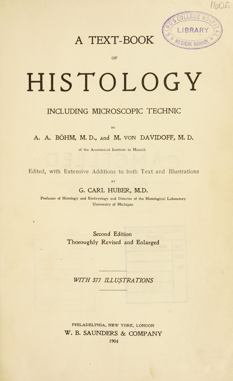 HISTOLOGY INCLUDING MICROSCOPIC TECHNIC BY A. A. BÖHM, M. D„ and M. VON DAVIDOFF, M. D. of the Anatomical Institute in Munich Edited, with Extensive Additions to both Text and Illustrations G. CARL HUBER, M*D. Professor of Histology and Embryology and Director of the Histological Laboratory University of Michigan Second Edition Thoroughly Revised and Enlarged WITH 377 ILLUSTRATIONS PHILADELPHIA, NEW YORK, LONDON W. B. SAUNDERS & COMPANY 1904