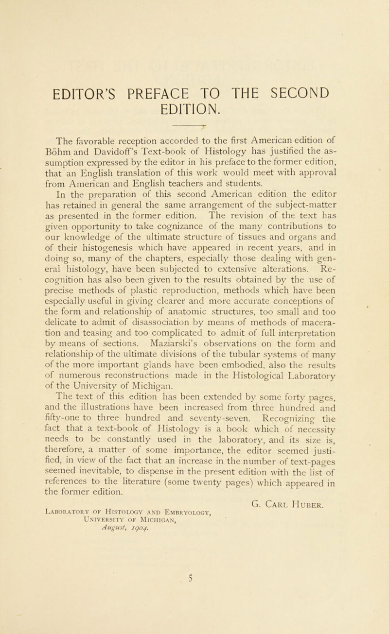 EDITION. The favorable reception accorded to the first American edition of Böhm and Davidoffs Text-book of Histology has justified the as- sumption expressed by the editor in his preface to the former edition, that an English translation of this work would meet with approval from American and English teachers and students. In the preparation of this second American edition the editor has retained in general the same arrangement of the subject-matter as presented in the former edition. The revision of the text has given opportunity to take cognizance of the many contributions to our knowledge of the ultimate structure of tissues and organs and of their histogenesis which have appeared in recent years, and in doing so, many of the chapters, especially those dealing with gen- eral histology, have been subjected to extensive alterations. Re- cognition has also been given to the results obtained bv the use of precise methods of plastic reproduction, methods which have been especially useful in giving clearer and more accurate conceptions of the form and relationship of anatomic structures, too small and too delicate to admit of disassociation by means of methods of macera- tion and teasing and too complicated to admit of full interpretation by means of sections. Maziarski’s observations on the form and relationship of the ultimate divisions of the tubulär Systems of many of the more important glands have been embodied, also the results of numerous reconstructions made in the Histological Laboratory of the University of Michigan. The text of this edition has been extended by some forty pages, and the illustrations have been increased from three hundred and fifty-one to three hundred and seventy-seven. Recognizing the * o o fact that a text-book of Histology is a book which of necessity needs to be constantly used in the laboratory, and its size is, therefore, a matter of some importance, the editor seemed justi- fied, in view of the fact that an increase in the number of text-pages seemed inevitable, to dispense in the present edition with the list of references to the literature (some twenty pages) which appeared in the former edition. G. Carl Huber. Laboratory of Histology and Embryology, University of Michigan, August, 1904.