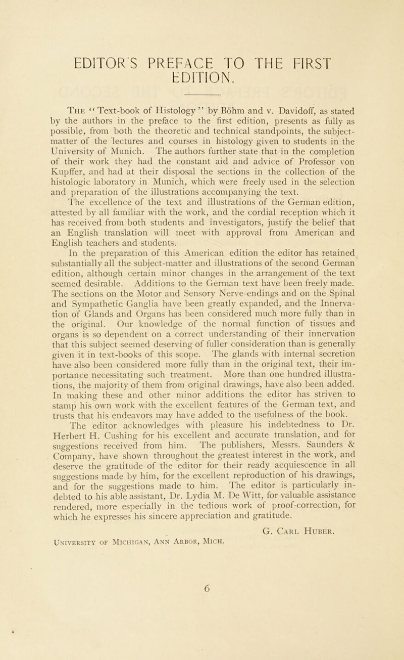 EDITION. The “ Text-book of Histology ” by Böhm and v. Davidoff, as stated by the authors in the preface to the first edition, presents as fully as possible, from both the theoretic and technical standpoints, the subject- matter of the lectures and courses in histology given to students in the University of Munich. The authors further state that in the completion of their work they had the constant aid and advice of Professor von Kupffer, and had at their disposal the sections in the collection of the histologic laboratory in Munich, which were freely usecl in the selection and preparation of the illustrations accompanying the text. The excellence of the text and illustrations of the German edition, attested by all familiär with the work, and the cordial reception which it has received from both students and investigators, justify the belief that an English translation will meet with approval from American and English teachers and students. In the preparation of this American edition the editor has retained substantially all the subject-matter and illustrations of the second German edition, although certain minor changes in the arrangement of the text seemed desirable. Additions to the German text have been freely made. The sections on the Motor and Sensory Nerve-endings and on the Spinal and Sympathetic Ganglia have been greatly expanded, and the Innerva- tion of Glands and Organs has been considered much more fully than in the original. Our knowledge of the normal function of tissues and Organs is so dependent on a correct understanding of their innervation that this subject seemed deserving of fuller consideration than is generally given it in text-books of this scope. The glands with internal secretion have also been considered more fully than in the original text, their im- portance necessitating such treatment. More than one hundred illustra- tions, the majority of them from original drawings, have also been added. In making these and other minor additions the editor has striven to stamp his own work with the excellent features of the German text, and trusts that his endeavors may have added to the usefulness of the book. The editor acknowledges with pleasure his indebtedness to Dr. Herbert H. Cushing for his excellent and accurate translation, and for suggestions received from him. The publishers, Messrs. Saunclers & Company, have shown throughout the greatest interest in the work, and deserve the gratitude of the editor for their ready acquiescence in all suggestions made by him, for the excellent reproduction of his drawings, and for the suggestions made to him. The editor is particularly in- debted to his able assistant, Dr. Lydia M. De Witt, for valuable assistance rendered, more especially in the tedious work of proof-correction, for which he expresses his sincere appreciation and gratitude. G. Carl Huber. University of Michigan, Ann Arbor, Mich.