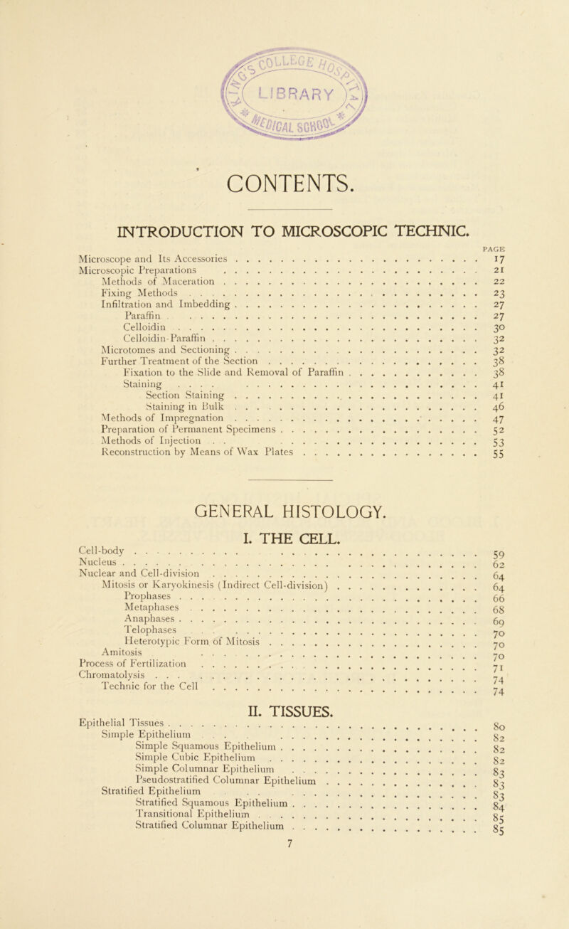 CONTENTS. INTRODUCTION TO MICROSCOPIC TECHNIC. PAGE Microscope and Its Accessories 17 Microscopic Preparations 21 Methods of Maceration 22 Fixing Methods 23 Infiltration and Imbedding 27 Paraffin . 27 Celloidin 30 Celloidin-Paraffin 32 Microtomes and Sectioning 32 Further Treatment of the Section 38 Fixation to the Slide and Removal of Paraffin 38 Staining .... 41 Section .Staining 41 Staining in Rulk 46 Methods of Impregnation 47 Preparation of Permanent Specimens 52 Methods of Injection . . 53 Reconstruction by Means of Wax Plates 55 GENERAL HISTOLOGY. I. THE CELL. Cell-body Nucleus Nuclear and Cell-division Mitosis or Karyokinesis (Indirect Cell-division) Prophases Metaphases Anaphases Telophases ... Heterotypic Form of Mitosis Amitosis ... Process of Fertilization Chromatolysis Technic for the Cell 59 62 64 64 66 68 69 70 70 70 71 74 74 II. TISSUES. Epithelial Tissues Simple Epithelium ... . . . . Simple Squamous Epithelium . . . . Simple Cubic Epithelium Simple Columnar Epithelium . . . Pseudostratified Columnar Epithelium Stratified Epithelium . . . . . Stratified Squamous Epithelium . . Transitional Epithelium ...... Stratified Columnar Epithelium . . . 80 82 82 82 33 33 33 84 85 85