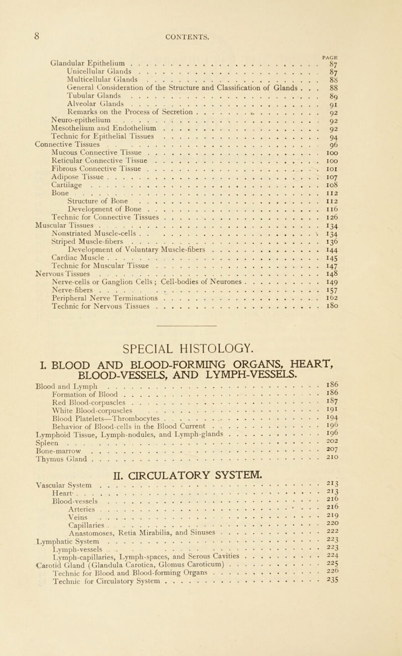 RAGE Glandular Epithelium 87 Unicellular Glands 87 Multicellular Glands 88 General Consideration of the Structure and Classification of Glands ... 88 Tubulär Glands 89 Alveolar Glands 91 Remarks on the Process of Secretion 92 Neuro-epithelium 92 Mesothelium and Endothelium 92 Technic for Epithelial Tissues 94 Connective Tissues 96 Mucous Connective Tissue 100 Reticular Connective Tissue 100 Fibrous Connective Tissue 101 Adipöse Tissue 107 Cartilage 108 Bone 112 Structure of Bone 112 Development of Bone 116 Technic for Connective Tissues 126 Muscular Tissues . 134 Nonstriated Muscle-cells \ 134 Striped Muscle-fibers 136 Development of Voluntary Muscle-fibers 144 Cardiac Muscle 145 Technic for Muscular Tissue 147 Nervous Tissues 148 Nerve-cells or Ganglion Cells ; Cell-bodies of Neurones 149 Nerve-fibers 157 Peripheral Nerve Terminations 162 Technic for Nervous Tissues 180 SPECIAL HISTOLOGY. I. BLOOD AND BLOOD-FORMING ORGANS, HEART, BLOOD-VESSELS, AND LYMPH-VESSELS. Blood and Lymph *86 Formation of Blood *86 Red Blood-corpuscles *^7 White Blood-corpuscles l9l Blood Platelets—Thrombocytes *94 Behavior of Blood-cells in the Blood Current *9^ Eymphoid Tissue, Lymph-nodules, and Lymph-glands 196 Spleen 202 Bone-marrow 20 7 Thymus Gland 210 II. CIRCULATORY SYSTEM. Vascular System 2I3 2I3 Blood-vessels 2Ij? Veins 2I9 Capillaries 220 Anastomoses, Retia Mirabilia, and Sinuses 222 Lymphatic System 223 Lymph-vessels . . . • 223 Lymph-capillaries, Lymph-spaces, and Serous Cavities 224 Carotid Gland (Glandula Carotica, Glomus Caroticum) 225 Technic for Blood and Blood-forming Organs 220 Technic for Circulatory System 235