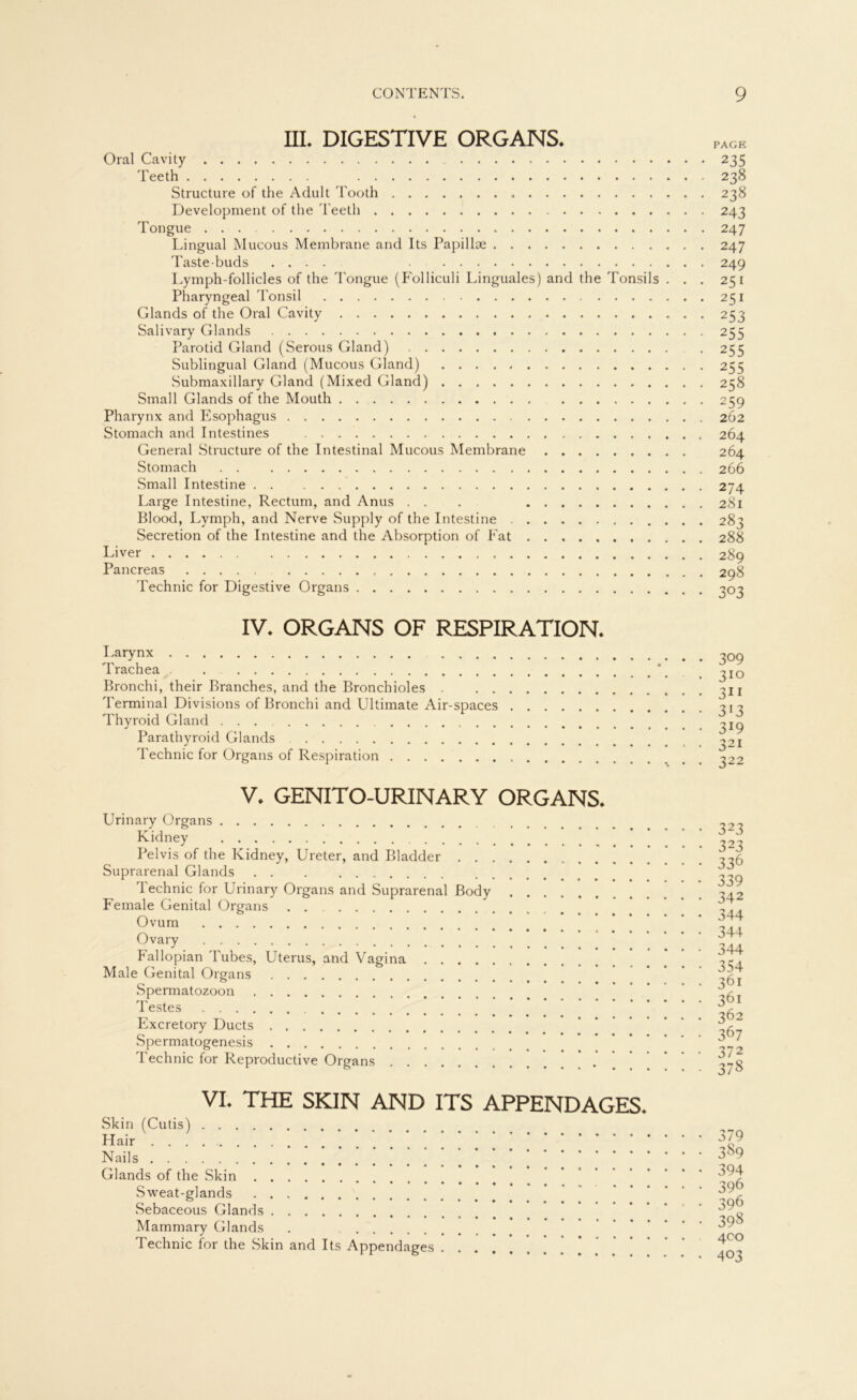 III. DIGESTIVE ORGANS. Oral Cavity 235 Teeth 238 Structure of the Adult Tooth 238 Development of the Teeth 243 Tongue 247 Lingual Mucous Membrane and Its Papillae 247 Taste-buds .... 249 Lymph-follicles of the Tongue (Folliculi Linguales) and the Tonsils ... 251 Pharyngeal Tonsil 251 Glands of the Oral Cavity 253 Salivary Glands 255 Parotid Gland (Serous Gland) . 255 Sublingual Gland (Mucous Gland) 255 Submaxillary Gland (Mixed Gland) 258 Small Glands of the Mouth 259 Pharynx and Esophagus 262 Stomach and Intestines 264 General Structure of the Intestinal Mucous Membrane 264 Stomach 266 Small Intestine 274 Large Intestine, Rectum, and Anus . . . 281 Blood, Lymph, and Nerve Supply of the Intestine 283 Secretion of the Intestine and the Absorption of Fat 288 Liver 289 Pancreas 298 Technic for Digestive Organs 303 IV. ORGANS OF RESPIRATION. Larynx Trachea . Bronchi, their Branches, and the Bronchioles . Terminal Divisions of Bronchi and Ultimate Air-spaces Thyroid Gland Parathyroid Glands Technic for Organs of Respiration 309 310 3i 1 313 319 321 322 V. GENITO-URINARY ORGANS. Urinary Organs Kidney Pelvis of the Kidney, Ureter, and Bladder Suprarenal Glands Technic for Urinary Organs and Suprarenal Body Female Genital Organs Ovum Ovary Fallopian Tubes, Uterus, and Vagina Male Genital Organs .Spermatozoon Testes Excretory Ducts Spermatogenesis Technic for Reproductive Organs ’ . 323 323 336 339 342 344 344 344 354 361 361 362 367 372 378 VI. THE SKIN AND ITS APPENDAGES. Skin (Cutis) Hair Nails Glands of the Skin Sweat-glands Sebaceous Glands Mammary Glands . Technic for the Skin and Its Appendages ’ ’ 379 3S9 394 396 396 398 400 403