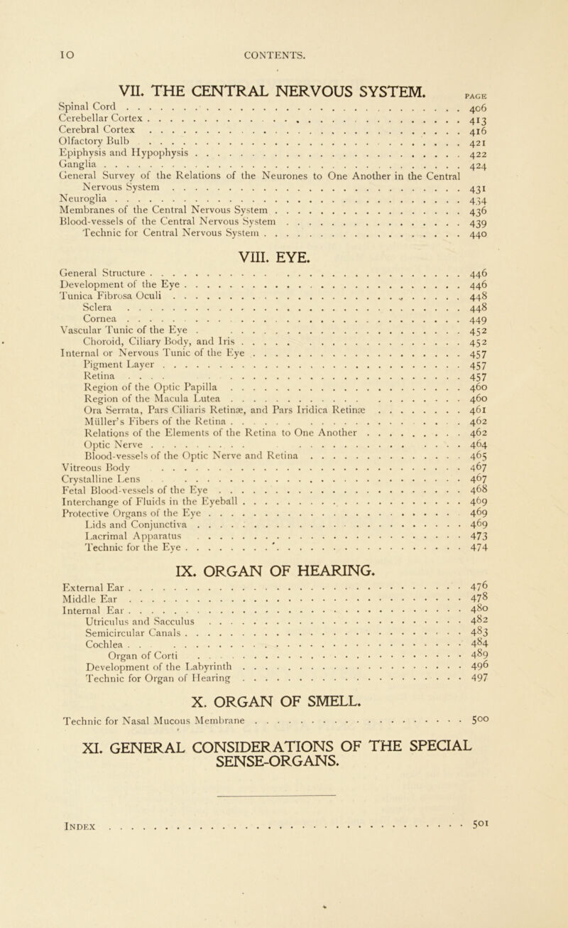 VII* THE CENTRAL NERVOUS SYSTEM* Spinal Cord 406 Cerebellar Cortex 413 Cerebral Cortex 416 Olfactory Bulb 421 Epiphysis and Hypophysis 422 Ganglia 424 General Survey of the Relations of the Neurones to One Another in the Central Nervous System 431 Neuroglia 4^4 Membranes of the Central Nervous System 436 Blood-vessels of the Central Nervous System 439 Technic for Central Nervous System 440 VIII* EYE* General Structure 446 Development of the Eye 446 Tunica Fibrosa Oculi 448 Sclera 448 Cornea 449 Vascular Tunic of the Eye . 452 Choroid, Ciliary Body, and Iris 452 Internal or Nervous Tunic of the Eye 457 Pigment Layer 457 Retina .... 457 Region of the Optic Papilla 460 Region of the Macula Lutea 460 Ora Serrata, Pars Ciliaris Retinae, and Pars Iridica Retinae 461 Müller’s Eibers of the Retina . 462 Relations of the Elements of the Retina to One Another 462 Optic Nerve 464 Blood-vessels of the Optic Nerve and Retina 465 Vitreous Body 467 Crystalline Lens 4^7 Fetal Blood-vessels of the Eye 468 Interchange of Fluids in the Eyeball 469 Protective Organs of the Eye 4^9 Lids and Conjunctiva 469 Lacrimal Apparatus 473 Technic for the Eye * 474 IX. ORGAN OF HEARING. External Ear 47^ Middle Ear 47& Internal Ear 4^° Utriculus and Sacculus 4^2 Semicircular Canals 4^3 Cochlea . . 4^4 Organ of Corti 4^9 Development of the Labyrinth 49^ Technic for Organ of Plearing 497 X. ORGAN OF SMELL* Technic for Nasal Mucous Membrane 5°° # XI. GENERAL CONSIDERATIONS OF THE SPECIAL SENSE-ORGANS. 501 Index