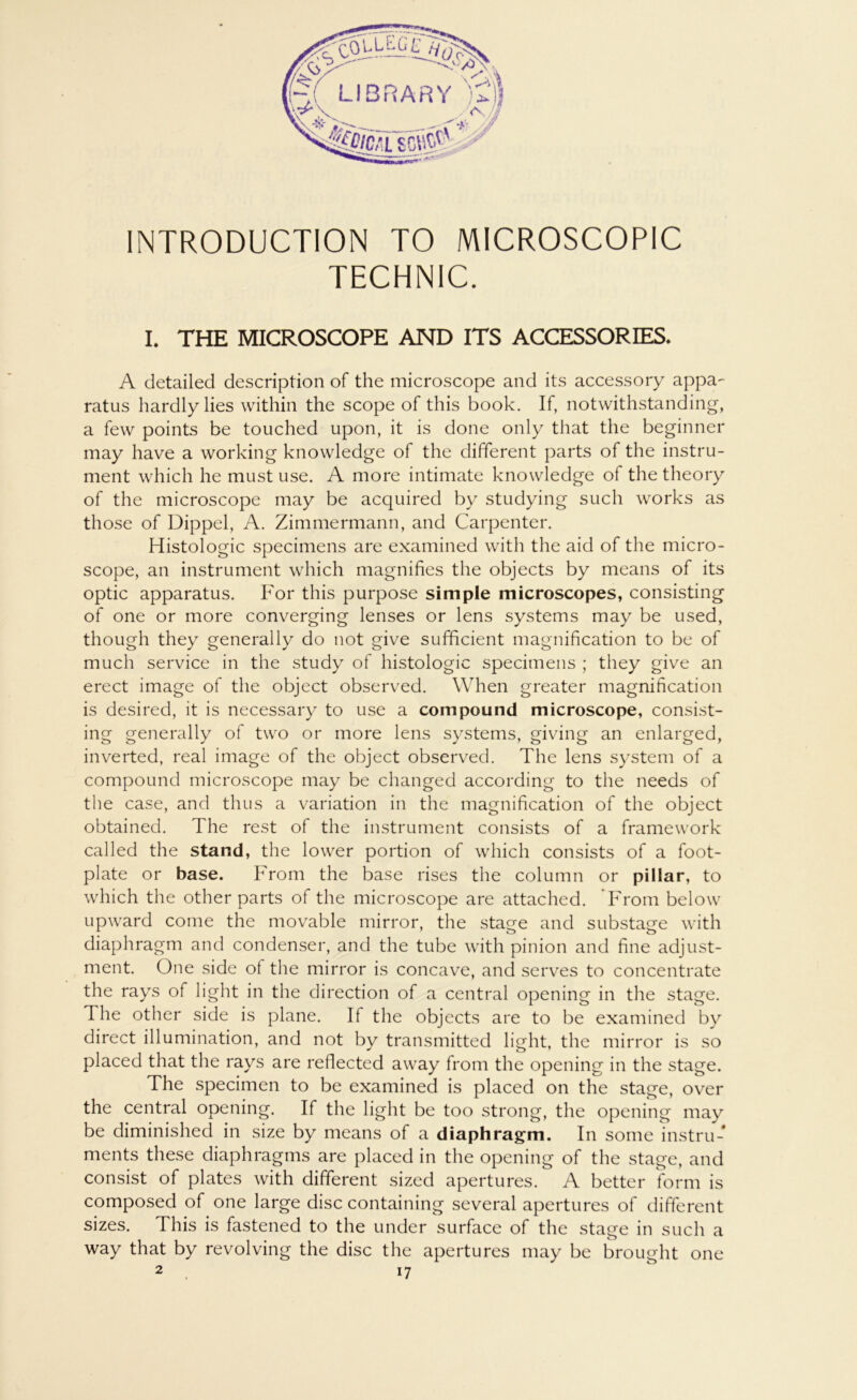 INTRODUCTION TO MICROSCOPIC TECHNIC. I. THE MICROSCOPE AND ITS ACCESSORIES. A detailed description of the microscope and its accessory appa- ratus hardly lies within the scope of this book. If, notwithstanding, a few points be touched upon, it is done only that the beginnet* may have a working knowledge of the different parts of the instru- ment which he must use. A more intimate knowledge of the theory of the microscope may be acquired by studying such works as those of Dippel, A. Zimmermann, and Carpenter. Histologie specimens are examined with the aid of the micro- scope, an instrument which magnifies the objects by means of its optic apparatus. For this purpose simple microscopes, consisting of one or more converging lenses or lens Systems may be used, though they generally do not give sufficient magnification to be of much service in the study of histologic specimens ; they give an erect image of the object observed. When greater magnification is desired, it is necessary to use a compound microscope, consist- ing generally of two or more lens Systems, giving an enlarged, inverted, real image of the object observed. The lens System of a compound microscope may be changed according to the needs of the case, and thus a Variation in the magnification of the object obtained. The rest of the instrument consists of a framework called the stand, the lower portion of which consists of a foot- plate or base. From the base rises the column or pillar, to which the other parts of the microscope are attached. From below upward come the movable mirror, the stage and substage with diaphragm and condenser, and the tube with pinion and fine adjust- ment. One side of the mirror is concave, and serves to concentrate the rays of light in the direction of a central opening in the stage. The other side is plane. If the objects are to be examined by direct illumination, and not by transmitted light, the mirror is so placed that the rays are reflected away from the opening in the stage. The specimen to be examined is placed on the stage, over the central opening. If the light be too strong, the opening may be diminished in size by means of a diaphragm. In some instru- ments these diaphragms are placed in the opening of the stage, and consist of plates with different sized apertures. A better form is composed of one large disc containing several apertures of different sizes. This is fastened to the under surface of the stage in such a way that by revolving the disc the apertures may be brought 2 , i7 one