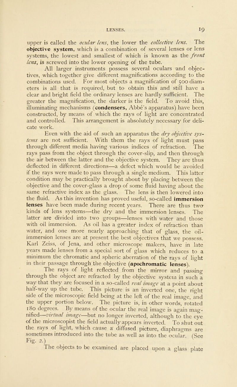 upper is called the ocular lens, the lower the collective lens. The objective System, which is a combination of several lenses or lens Systems, the lowest and smallest of which is known as the front lens, is screwed into the lower opening of the tube. All larger instruments possess several oculars 'and objec- tives, which together give different magnifications according to the combinations used. For most objects a magnification of 500 diam- eters is all that is required, but to obtain this and still have a clear and bright field the ordinary lenses are hardly sufficient. The greater the magnification, the darker is the field. To avoid this, illuminating mechanisms (condensers, Abbe’s apparatus) have been constructed, by means of which the rays of light are concentrated and controlled. This arrangement is absolutely necessary for deli- cate work. Even with the aid of such an apparatus the dry objective Sys- tems are not sufficient. With them the rays of light must pass through different media having various indices of refraction. The rays pass from the object through the cover-slip, and then through the air between the latter and the objective System. They are thus deflected in different directions—a defect which would be avoided if the rays were made to pass through a single medium. This latter condition may be practically brought about by placing between the objective and the cover-glass a drop of some fluid having about the same refractive index as the glass. The lens is then lowered into the fluid. As this invention has proved useful, so-called immersion lenses have been made during recent years. There are thus two kinds of lens Systems—the dry and the immersion lenses. The latter are divided into two groups—lenses with water and those with oil immersion. As oil has a greater index of refraction than water, and one more nearly approaching that of glass, the oil- immersion lenses are at present the best objectives that we possess. Karl Zeiss, of Jena, and other microscope makers, have in late years made lenses from a special sort of glass which reduces to a minimum the chromatic and spheric aberration of the rays of light in their passage through the objective (apochromatic lenses). The rays of light reflected from the mirror and passing through the object are refracted by the objective System in such a way that they are focused in a so-called real iniage at a point about half-way up the tube. This picture is an inverted one, the right side of the microscopic field being at the left of the real image, and the upper portion below. The picture is, in other words, rotated 1 (So degrees. By means of the ocular the real image is again mag- nified virtual wiage—but no longer inverted, although to the eye of the microscopist the field actually appears inverted. To shut out the rays of light, which cause a diffused picture, diaphragms are sometimes introduced into the tube as well as into the ocular. (See Fig. 2.) I he objects to be examined are placed upon a glass plate