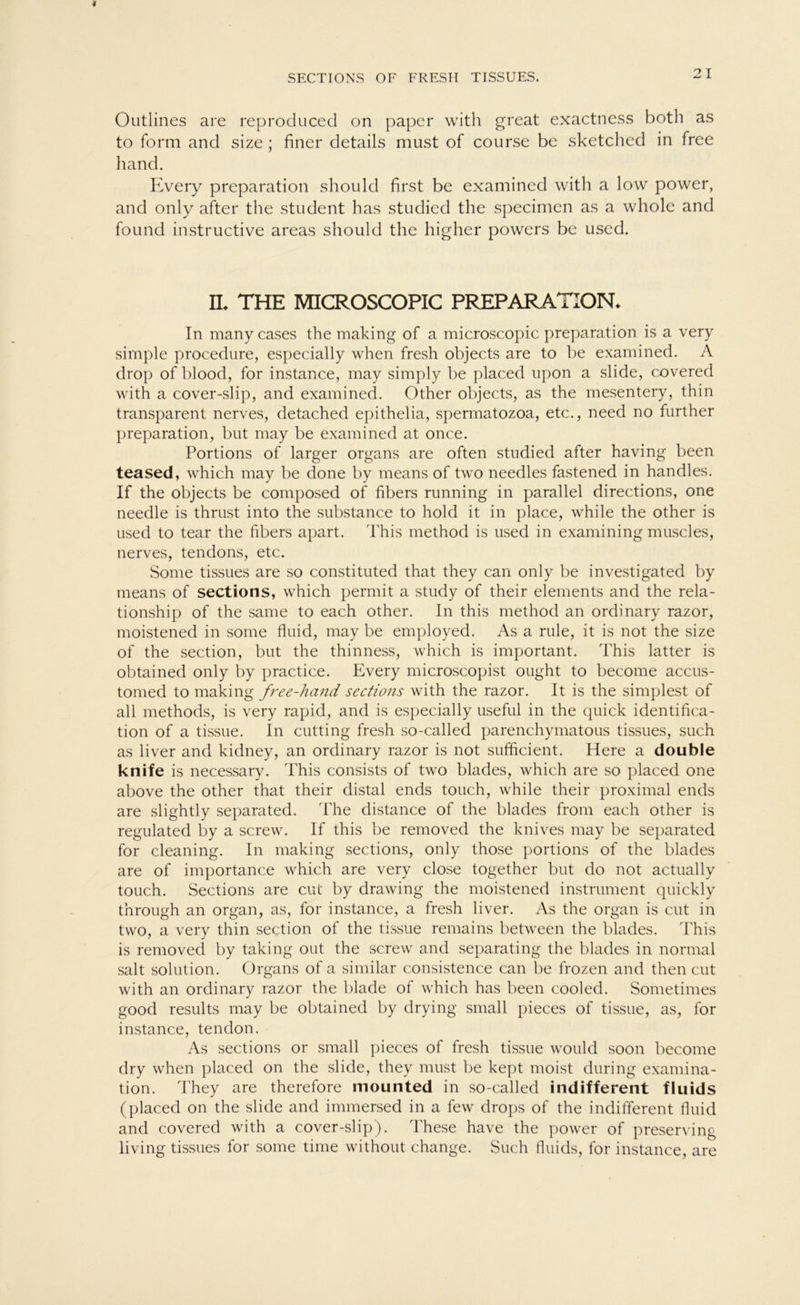 SECTIONS OF FRESH TISSUES. Outlines are reproduced on paper with great exactness both as to form and size ; finer details must of course be sketched in free hand. Every preparation should first be examined with a low power, and only after the Student has studied the specimen as a whole and found instructive areas should the higher powers be used. IL THE MICROSCOPIC PREPARATION* In many cases the making of a microscopic preparation is a very simple procedure, especially when fresh ohjects are to he examined. A drop of blood, for instance, may simply be placed upon a slide, covered with a cover-slip, and examined. Other objects, as the mesentery, thin transparent nerves, detached epithelia, spermatozoa, etc., need no further preparation, but may be examined at once. Portions of larger Organs are often studied after having been teased, which may be done by means of two needles fastened in handles. If the objects be composed of fibers running in parallel directions, one needle is thrust into the substance to hold it in place, while the other is used to tear the fibers apart. This method is used in examining muscles, nerves, tendons, etc. Some tissues are so constituted that they can only be investigated by means of sections, which permit a study of their elements and the rela- tionship of the same to each other. In this method an ordinary razor, moistened in some fluid, may be employed. As a rule, it is not the size of the section, but the thinness, which is important. This latter is obtained only by practice. Every microscopist ought to become accus- tomed to making free-hand sections with the razor. It is the simplest of all methods, is very rapid, and is especially useful in the quick identifica- tion of a tissue. In cutting fresh so-called parenchymatous tissues, such as liver and kidney, an ordinary razor is not sufficient. Here a double knife is necessary. This consists of two blades, which are so placed one above the other that their distal ends touch, while their proximal ends are slightly separated. The distance of the blades from each other is regulated by a screw. If this be removed the knives may he separated for cleaning. In making sections, only those portions of the blades are of importance which are very close together but do not actually touch. Sections are cui by drawing the moistened instrument quickly through an organ, as, for instance, a fresh liver. As the organ is cut in two, a very thin section of the tissue remains between the blades. This is removed by taking out the screw and separating the blades in normal sah solution. Organs of a similar consistence can be frozen and then cut with an ordinary razor the blade of which has been cooled. Sometimes good results may be obtained by drying small pieces of tissue, as, for instance, tendon. As sections or small pieces of fresh tissue would soon become dry when placed on the slide, they must be kept moist during examina- tion. They are therefore mounted in so-called indifferent fluids (placed on the slide and immersed in a few drops of the indifferent fluid and covered with a cover-slip). These have the power of preserving living tissues for some time without change. Such fluids, for instance, are