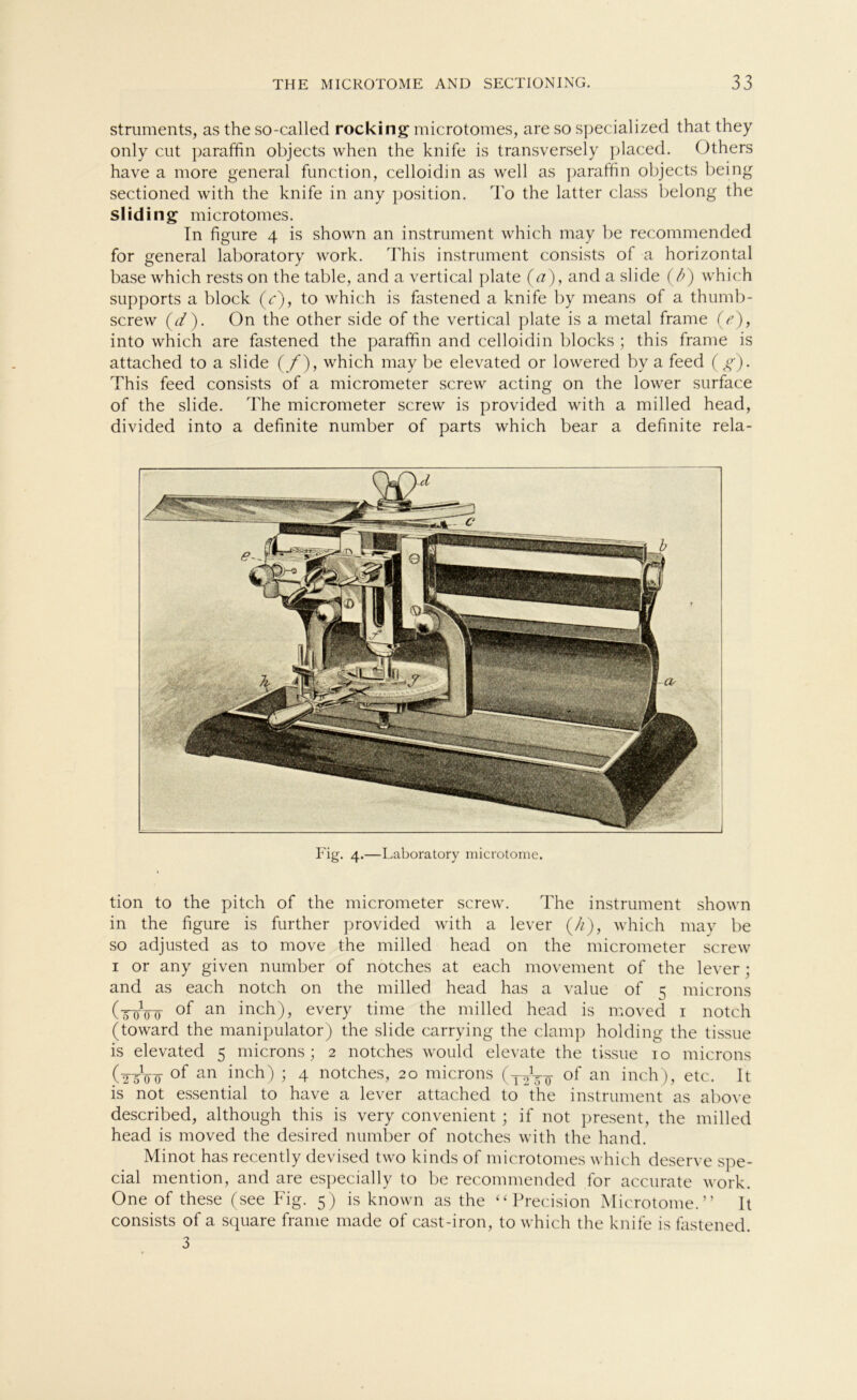 struments, as the so-called rocking microtomes, are so specialized that they only cut paraffin objects when the knife is transversely placed. Others have a more general function, celloidin as well as paraffin objects being sectioned with the knife in any position. To the latter dass belong the sliding microtomes. In figure 4 is shown an instrument which may be recommended for general laboratory work. This instrument consists of a horizontal base which rests on the table, and a vertical plate (a), and a slide (^) which supports a block (V), to which is fastened a knife by means of a thumb- screw (d). On the other side of the vertical plate is a metal frame (c), into which are fastened the paraffin and celloidin blocks ; this frame is attached to a slide (/), which may be elevated or lowered by a feed (g)- This feed consists of a micrometer screw acting on the lower surface of the slide. The micrometer screw is provided with a milled head, divided into a definite number of parts which bear a definite rela- Fig. 4.—Laboratory microtome. tion to the pitch of the micrometer screw. The instrument shown in the figure is further provided with a lever (//), which may be so adjusted as to move the milled head on the micrometer screw 1 or any given number of notches at each movement of the lever ; and as each notch on the milled head has a value of 5 microns (töVö an inch), every time the milled head is moved 1 notch (toward the manipulator) the slide carrying the clamp holding the tissue is elevated 5 microns; 2 notches would elevate the tissue 10 microns (■25V0 an inch) ; 4 notches, 20 microns (y-oVu °f an inch), etc. It is not essential to have a lever attached to the instrument as above described, although this is very convenient ; if not present, the milled head is moved the desired number of notches with the hand. Minot has recently devised two kinds of microtomes which deserve spe- cial mention, and are especially to be recommended for accurate work. One of these (see Fig. 5) is known as the “Precision Microtome.” 1t consists of a square frame made of cast-iron, to which the knife is fastened. 3