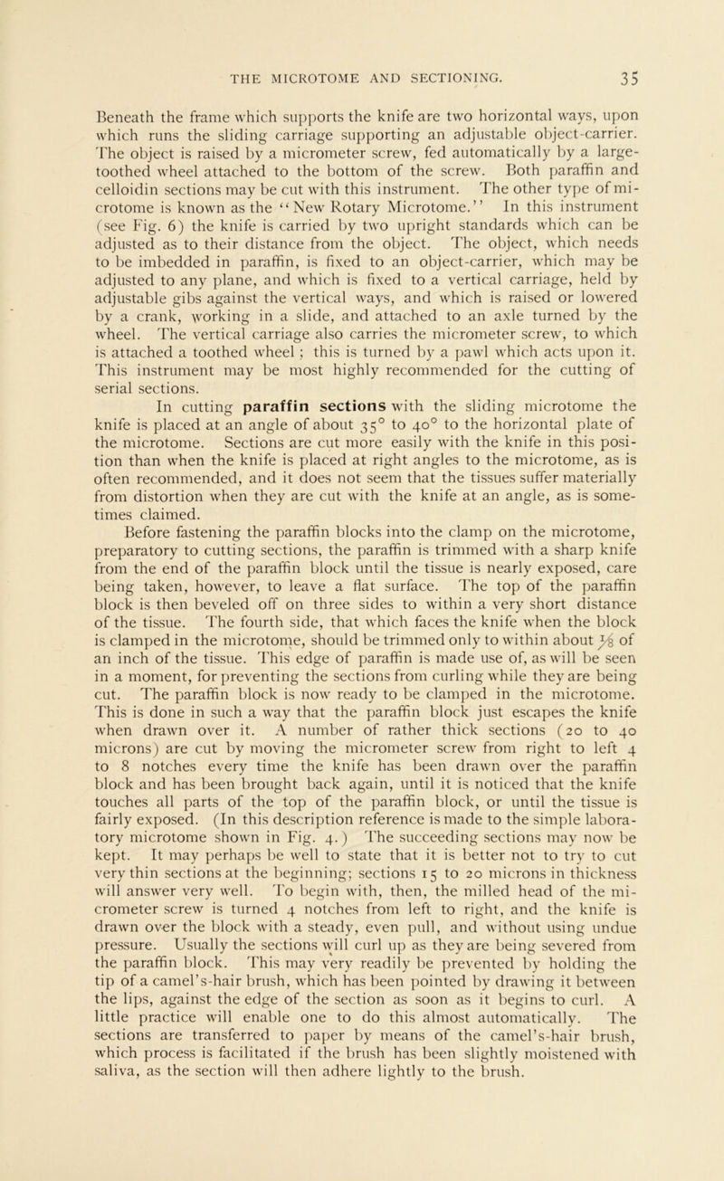 Beneath the frame which supports the knife are two horizontal ways, upon which runs the sliding carriage supporting an adjustable object-carrier. 'The object is raised by a micrometer screw, fed automatically by a large- toothed wheel attached to the bottom of the screw. Both paraffin and celloidin sections may be eilt with this instrument. The other type ofmi- crotome is known as the “New Rotary Microtome.” In this instrument (see Fig. 6) the knife is carried by two upright Standards which can be adjusted as to their distance from the object. The object, which needs to be imbedded in paraffin, is fixed to an object-carrier, which may be adjusted to any plane, and which is fixed to a vertical carriage, held by adjustable gibs against the vertical ways, and which is raised or lowered by a crank, working in a slide, and attached to an axle turned by the wheel. The vertical carriage also carries the micrometer screw, to which is attached a toothed wheel; this is turned by a pawl which acts upon it. This instrument may be most highly recommended for the cutting of serial sections. In cutting paraffin sections with the sliding microtome the knife is placed at an angle of about 350 to 40° to the horizontal plate of the microtome. Sections are cut more easily with the knife in this Posi- tion than when the knife is placed at right angles to the microtome, as is often recommended, and it does not seem that the tissues suffer materially from distortion when they are cut with the knife at an angle, as is some- times claimed. Before fastening the paraffin blocks into the clamp on the microtome, preparatory to cutting sections, the paraffin is trimmed with a sharp knife from the end of the paraffin block until the tissue is nearly exposed, care being taken, however, to leave a fiat surface. The top of the paraffin block is then beveled off on three sides to within a very short distance of the tissue. The fourth side, that which faces the knife when the block is clamped in the microtome, should be trimmed only to within about y of an inch of the tissue. This edge of paraffin is made use of, as will be seen in a moment, for preventing the sections from curling while they are being cut. The paraffin block is now ready to be clamped in the microtome. This is done in such a way that the paraffin block just escapes the knife when drawn over it. A number of rather thick sections (20 to 40 microns) are cut by moving the micrometer screw from right to left 4 to 8 notches every time the knife has been drawn over the paraffin block and has been brought back again, until it is noticed that the knife touches all parts of the top of the paraffin block, or until the tissue is fairly exposed. (In this description reference ismade to the simple labora- tory microtome shown in Fig. 4.) The succeeding sections may now be kept. It may perhaps be well to state that it is better not to try to cut very thin sections at the beginning; sections 15 to 20 microns in thickness will answer very well. To begin with, then, the milled head of the mi- crometer screw is turned 4 notches from left to right, and the knife is drawn over the block with a steady, even pull, and without using undue pressure. Usually the sections will curl up as they are being severed from the paraffin block. This may very readily be prevented by holding the tip of a camel’s-hair brush, which has been pointed by drawing it between the lips, against the edge of the section as soon as it begins to curl. A little practice will enable one to do this almost automatically. The sections are transferred to paper by means of the camel’s-hair brush, which process is facilitated if the brush has been slightly moistened with saliva, as the section will then adhere lightly to the brush.