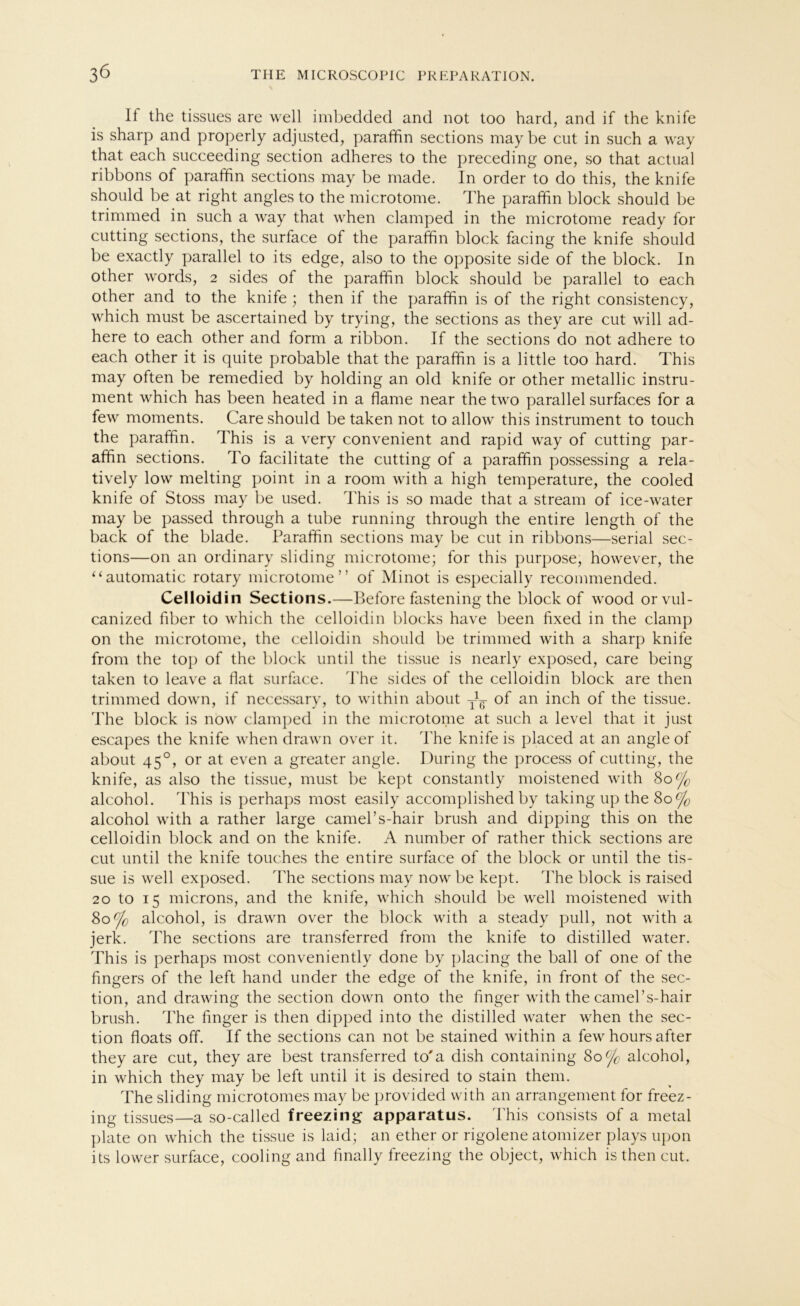 If the tissues are well imbedded and not too hard, and if the knife is sharp and properly adjusted, paraffin sections maybe cut in such a way that each succeeding section adheres to the preceding one, so that actual ribbons of paraffin sections may be made. In order to do this, the knife should be at right angles to the microtome. The paraffin block should be trimmed in such a way that when clamped in the microtome ready for cutting sections, the surface of the paraffin block facing the knife should be exactly parallel to its edge, also to the opposite side of the block. In other words, 2 sides of the paraffin block should be parallel to each other and to the knife ; then if the paraffin is of the right consistency, which must be ascertained by trying, the sections as they are cut will ad- here to each other and form a ribbon. If the sections do not adhere to each other it is quite probable that the paraffin is a little too hard. This may often be remedied by holding an old knife or other metallic instru- ment which has been heated in a flame near the two parallel surfaces for a few moments. Care should be taken not to allow this instrument to touch the paraffin. This is a very convenient and rapid way of cutting par- affin sections. To facilitate the cutting of a paraffin possessing a rela- tively low melting point in a room with a high temperature, the cooled knife of Stoss may be used. This is so made that a stream of ice-water may be passed through a tube running through the entire length of the back of the blade. Paraffin sections may be cut in ribbons—serial sec- tions—on an ordinary sliding microtome; for this purpose, howrever, the “automatic rotary microtome” of Minot is especially recommended. Celloidin Sections.—Before fastening the block of wood orvul- canized über to which the celloidin blocks have been fixed in the clamp on the microtome, the celloidin should be trimmed with a sharp knife from the top of the block until the tissue is nearly exposed, care being taken to leave a flat surface. The sides of the celloidin block are then trimmed down, if necessary, to within about y1^- of an inch of the tissue. The block is now clamped in the microtome at such a level that it just escapes the knife when drawn over it. The knife is placed at an angle of about 450, or at even a greater angle. Düring the process of cutting, the knife, as also the tissue, must be kept constantly moistened with 80% alcohol. This is perhaps most easily accomplished by taking up the 80% alcohol with a rather large camel’s-hair brush and dipping this on the celloidin block and on the knife. A number of rather thick sections are cut until the knife touches the entire surface of the block or until the tis- sue is well exposed. The sections may now be kept. The block is raised 20 to 15 microns, and the knife, which should be well moistened with 80% alcohol, is drawn over the block with a steady pull, not with a jerk. The sections are transferred from the knife to distilled water. This is perhaps most conveniently done by placing the ball of one of the fingers of the left hand under the edge of the knife, in front of the sec- tion, and drawing the section down onto the finger with the camebs-hair brush. The finger is then dipped into the distilled water when the sec- tion floats off. If the sections can not be stained within a few hours after they are cut, they are best transferred to'a dish containing 80% alcohol, in which they may be left until it is desired to stain them. The sliding microtomes may be provided with an arrangement for freez- ing tissues—a so-called freezing apparatus. This consists of a metal plate on which the tissue is laid ; an ether or rigolene atomizer plays upon its lower surface, cooling and finally freezing the object, which is then cut.