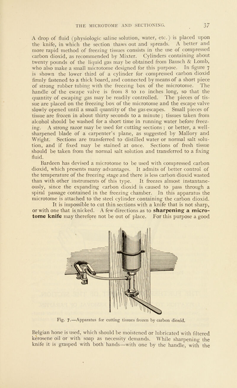 A drop of fluid (physiologic saline solution, water, etc.) is placed upon the knife, in which the section thaws out and spreads. A better and more rapid method of freezing tissues consists in the use of compressed carbon dioxid, as recommended by Mixter. Cylinders containing about twenty pounds of the liquid gas may be obtained from Bausch & Lomb, who also make a small microtome designed for this purpose. In figure 7 is shown the lower third of a cylinder for compressed carbon dioxid firmly fastened to a thick board, and connected by means of a short piece of strong rubber tubing with the freezing box of the microtome. The handle of the escape valve is from 8 to 10 inches long, so that the quantity of escaping gas may be readily controlled. The pieces of tis- sue are placed 011 the freezing box of the microtome and the escape valve slowly opened until a small quantity of the gas escapes. Small pieces of tissue are frozen in about thirty seconds to a minute ; tissues taken from alcohol should be washed for a short time in running water before freez- ing. A strong razor may be used for cutting sections ; or better, a well- sharpened blade of a carpenter’s plane, as suggested by Mallory and Wright. Sections are transferred to distilled water or normal salt solu- tion, and if fixed may be stained at once. Sections of fresh tissue should be taken from the normal salt solution and transferred to a fixing fluid. Bardeen has devised a microtome to be used with compressed carbon dioxid, which presents many advantages. It admits of better control of the temperature of the freezing stage and there is less carbon dioxid wasted than with other instruments of this type. It freezes almost instantane- ously, since the expanding carbon dioxid is caused to pass through a spiral passage contained in the freezing chamber. In this apparatus the microtome is attached to the Steel cylinder containing the carbon dioxid. It is impossible to cut thin sections with a knife that is not sharp, or with one that is nicked. A few directions as to sharpening a micro= tome knife may therefore not be out of place. For this purpose a good Fig. 7.—Apparatus for cutting tissues frozen by carbon dioxid. Belgian hone is used, which should be moistened or lubricated with ffltered kerosene oil or with soap as necessity demands. While sharpening the knife it is grasped with both hands—with one by the handle, with the