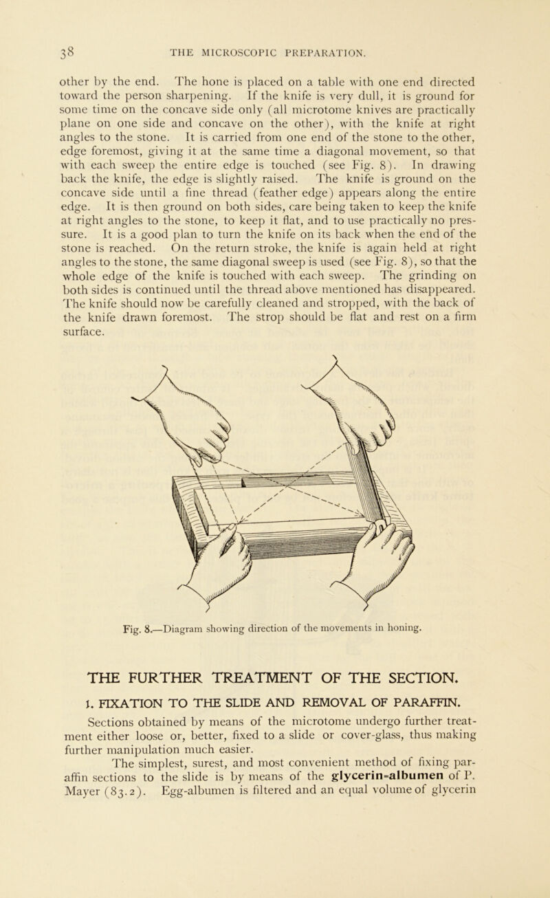 other by the end. The hone is placed on a table with one end directed toward the person sharpening. If the knife is very dull, it is ground for some time on the concave side only (all microtome knives are practically plane on one side and concave on the other), with the knife at right angles to the stone. It is carried from one end of the stone to the other, edge foremost, giving it at the same time a diagonal movement, so that with each sweep the entire edge is touched (see Fig. 8). In drawing back the knife, the edge is slightly raised. The knife is ground on the concave side until a fine thread (feather edge) appears along the entire edge. It is then ground on both sides, care being taken to keep the knife at right angles to the stone, to keep it flat, and to use practically no pres- sure. It is a good plan to turn the knife on its back when the end of the stone is reached. On the return stroke, the knife is again held at right angles to the stone, the same diagonal sweep is used (see Fig. 8), so that the whole edge of the knife is touched with each sweep. The grinding on both sides is continued until the thread above mentioned has disappeared. The knife should now be carefully cleaned and stropped, with the back of the knife drawn foremost. The strop should be flat and rest on a firm surface. Fig. 8.—Diagram showing direction of the movements in honing. THE FURTHER TREATMENT OF THE SECTION. U FIXATION TO THE SLIDE AND REMOVAL OF PARAFFIN, Sections obtained by means of the microtome undergo further treat- ment either loose or, better, fixed to a slide or cover-glass, thus making further manipulation much easier. The simplest, surest, and most convenient method of fixing par- affin sections to the slide is by means of the glycerin=albumen of P. Mayer (83.2). Egg-albumen is filtered and an equal volume of glycerin