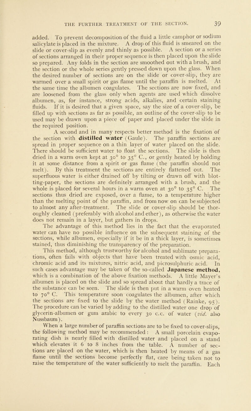 added. To prevent decomposition of the fluid a little camphor or sodium salicylate is placed in the mixture. A drop of this fluid is smeared on the slide or cover-slip as evenly and thinly as possible. A section or a series of sections arranged in their proper sequence is then placed upon the slide so prepared. Any folds in the section are smoothed out with abrush, and the section or the whole series gently pressed down upon the glass. When the desired number of sections are on the slide or cover-slip, they are warmed over a small spirit or gas flame until the paraffin is melted. At the same time the albumen coagulates. The sections are now flxed, and are loosened from the glass only when agents are used which dissolve albumen, as, for instance, strong acids, alkalies, and certain staining fluids. If it is desired that a given space, say the size of a cover-slip, be filled up with sections as far as possible, an outline of the cover-slip to be used may be drawn upon a piece of paper and placed under the slide in the required position. A second and in many respects better method is the fixation of the section with distilled water (Gaule). The paraffin sections are spread in proper sequence on a thin layer of water placed on the slide. There should be sufficient water to float the sections. The slide is then dried in a warm oven kept at 30° to 350 C., or gently heated by holding it at some distance from a spirit or gas flame (the paraffin should not melt). By this treatment the sections are entirely flattened out. The superfluous water is either drained off by tilting or drawn off with blot- ting-paper, the sections are definitely arranged with a brush, and the whole is placed for several hours in a warm oven at 30° to 350 C. The sections thus dried are exposed, over a flame, to a temperature higher than the melting point of the paraffin, and from now on can besubjected to almost any after-treatment. The slide or cover-slip should be thor- oughly cleaned (preferably with alcohol and ether), as otherwise the water does not remain in a layer, but gathers in drops. The advantage of this method lies in the fact that the evaporated water can have no possible influence on the subsequent staining of the sections, while albumen, especially if it be in a thick layer, is sometimes stained, thus diminishing the transparency of the preparation. This method, although trustworthy for alcohol and Sublimate prepara- tions, often fails with objects that have been treated with osmic acid, chromic acid and its mixtures, nitric acid, and picrosulphuric acid. In such cases advantage may be taken of the so-called Japanese method, which is a combination of the above fixation methods. A little Mayer’s albumen is placed on the slide and so spread about that hardlya trace of the substance can be seen. The slide is then put in a warm oven heated to 70° C. This temperature soon coagulates the albumen, after which the sections are fixed to the slide by the water method (Rainke, 95). The procedure can be varied by adding to the distilled water one drop of glycerin-albumen or gum arabic to every 30 c.c. of water (vid. also Nussbaum). When a large number of paraffin sections are to be fixed to cover-slips, the following method may be recommended : A small porcelain evapo- rating dish is nearly filled with distilled water and placed on a stand which elevates it 6 to 8 inches from the table. A number of sec- tions are placed on the water, which is then heated by means of a gas flame until the sections become perfectly flat, care being taken not to raise the temperature of the water sufficiently to melt the paraffin. Each