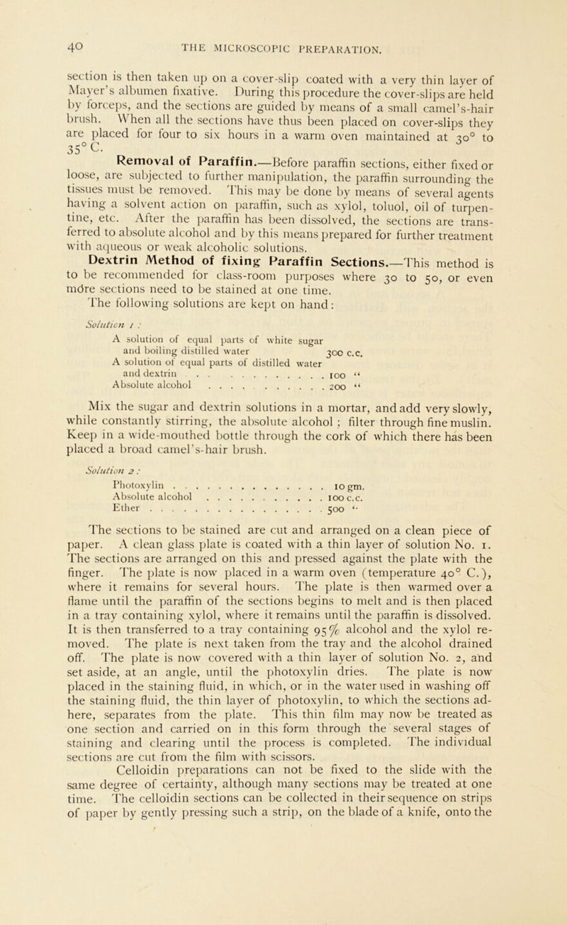 section is then taken up on a cover-slip coated with a very thin layer of Ma^ei s albumen fixative. Düring this procedure the cover-slips are held by forceps, and the sections are guided by means of a small camel’s-hair biush. VVhen all the sections have thus been placed on cover-slips they are placed lor lour to six hours in a warm oven maintained at -zo° to 35° C. Removal of Paraffin.—Before parafhn sections, either fixed or loose, are subjected to further manipulation, the paraffin surrounding the tissues must be removed. This may be done by means of several agents havmg a sol\ent action on paraffin, such as xylol, toluol, oil of turpen- tine, etc. Attei the paraffin has been dissolved, the sections are trans- ferred to absolute alcohol and by this means prepared for further treatment with aqueous or weak alcoholic Solutions. Dextrin Method of fixing Paraffin Sections.—This method is to be recommended for class-room purposes where 30 to 50, or even möre sections need to be stained at one time. The follovving Solutions are kept on hand: Solution / .• A solution of equal parts of white sugar and boiling distilled water 300 c.c. A solution of equal parts of distilled water and dextrin 100 “ Absolute alcohol .... 200 “ Mix the sugar and dextrin Solutions in a mortar, andadd veryslowly, while constantly stirring, the absolute alcohol ; filter through fine muslin. Keep in a wide-mouthed bottle through the cork of which there has been placed a broad camel s-hair brush. Solution 2 : Photoxylin 10 gm. Absolute alcohol 100 c.c. Ether 500 «• The sections to be stained are cut and arranged on a clean piece of paper. A clean glass plate is coated with a thin layer of solution No. 1. The sections are arranged on this and pressed against the plate with the finger. The plate is now placed in a warm oven (temperature 40° C.), where it remains for several hours. The plate is then warmed over a flame until the paraffin of the sections begins to melt and is then placed in a tray containing xylol, where it remains until the paraffin is dissolved. It is then transferred to a tray containing 95% alcohol and the xylol re- moved. The plate is next taken from the tray and the alcohol drained off. The plate is now covered with a thin layer of solution No. 2, and set aside, at an angle, until the photoxylin dries. The plate is now placed in the staining fluid, in which, or in the water used in washing off the staining fluid, the thin layer of photoxylin, to which the sections ad- here, separates from the plate. This thin film may now be treated as one section and carried on in this form through the several stages of staining and Clearing until the process is completed. The individual sections are cut from the film with scissors. Celloidin preparations can not be fixed to the slide with the same degree of certainty, although many sections may be treated at one time. The celloidin sections can be collected in their sequence on strips of paper by gently pressing such a Strip, on the blade of a knife, onto the