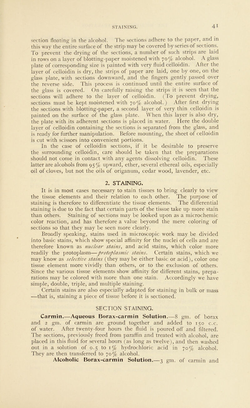 section floating in the alcohol. The sections adhere to the paper, and in this way the entire surface of the Strip may be covered by series of sections. To prevent the drying of the sections, a number of such Strips are laid in rows on a layer of blotting-paper moistened with 7o('fo alcohol. A glass plate of corresponding size is painted with very fluid celloidin. After the layer of celloidin is dry, the Strips of paper are laid, one by one, on the glass plate, with sections downward, and the fingers gently passed over the reverse side. This process is continued until the entire surface of the glass is covered. On carefully raising the Strips it is seen that the sections will adhere to the layer of celloidin. (To prevent drying, sections must be kept moistened with 70°jo alcohol.) After first drying the sections with blotting-paper, a second layer of very thin celloidin is painted on the surface of the glass plate. When this layer is also dry, the plate with its adherent sections is placed in water. Here the double layer of celloidin containing the sections is separated from the glass, and is ready for further manipulation. Before mounting, the sheet of celloidin is cut with scissors into convenient portions. In the case of celloidin sections, if it be desirable to preserve the surrounding celloidin, care should be taken that the preparations should not come in contact with any agents dissolving celloidin. These iatter are alcohols from 95% upward, ether, several ethereal oils, especially oil of cloves, but not the oils of origanum, cedar wood, lavender, etc. 2. STAINING. It is in most cases necessary to stain tissues to bring clearly to view the tissue elements and their relation to each other. The purpose of staining is therefore to differentiate the tissue elements. The differential staining is due to the fact that certain parts of the tissue take up more stain than others. Staining of sections may be looked upon as a microchemic color reaction, and has therefore a value beyond the mere coloring of sections so that they may be seen more clearly. Broadly speaking, stains used in microscopic work may be divided into basic stains, which show special affinity for the nuclei of cells and are therefore knovvn as nuclear stains, and acid stains, which color more readily the protoplasm—protoplasmic stains. Certain stains, which we may know as selective stains (they may be either basic or acid), color one tissue element more vividly than others, or to the exclusion of others. Since the various tissue elements show affinity for different stains, prepa- rations may be colored with more than one stain. Accordingly we have simple, double, triple, and multiple staining. Certain stains are also especially adapted for staining in bulk or mass —that is, staining a piece of tissue before it is sectioned. SECTION STAINING. Carmin.—Aqueous Borax=carmin Solution.—8 gm. of borax and 2 gm. of carmin are ground together and added to 150 c.c. of water. After twenty-four hours the fluid is poured off and filtered. The sections, previously freed from paraffin and treated with alcohol, are placed in this fluid for several hours (as long as twelve), and then washed out in a solution of 0.5 to 1^ hydrochloric acid in 70% alcohol. They are then transferred to 70% alcohol. Alcoholic Borax=carmin Solution.—3 gm. of carmin and