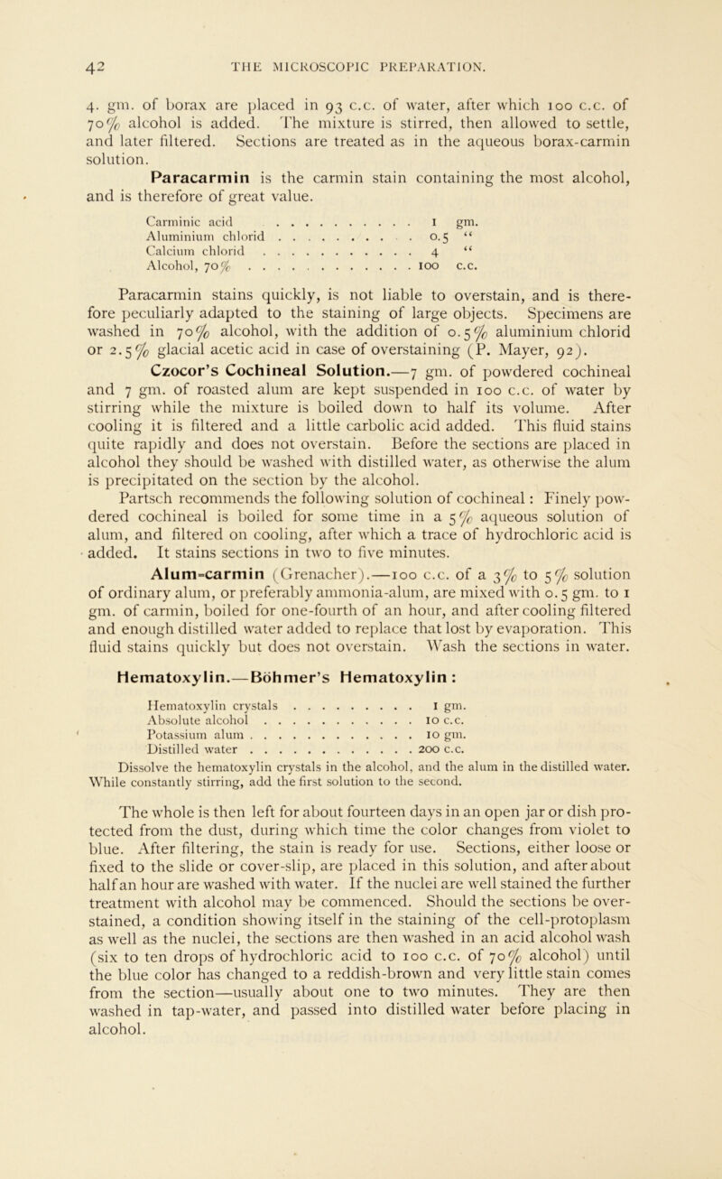 4. gm. of borax are placed in 93 c.c. of water, after which 100 c.c. of 70c/c alcohol is added. The mixture is stirred, then allowed to settle, and later filtered. Sections are treated as in the aqueous borax-carmin solution. Paracar min is the carmin stain containing the most alcohol, and is therefore of great value. Carminic acid I gm. Aluminium chlorid 0.5 “ Calcium chlorid 4 “ Alcohol, 70 Je 100 c.c. Paracarmin stains quickly, is not liable to overstain, and is there- fore peculiarly adapted to the staining of large objects. Specimens are washed in 70% alcohol, with the addition of 0.5% aluminium chlorid or 2.5% glacial acetic acid in case of overstaining (P. Mayer, 92). Czocor’s Cochineal Solution.—7 gm. of powdered cochineai and 7 gm. of roasted alum are kept suspended in 100 c.c. of water by stirring while the mixture is boiled down to half its volume. After cooling it is filtered and a little carbolic acid added. This fluid stains quite rapidly and does not overstain. Before the sections are placed in alcohol they should be washed with distilled water, as otherwise the alum is precipitated on the section by the alcohol. Partsch recommends the following solution of cochineal: Finely pow- dered cochineal is boiled for some time in a 5^ aqueous solution of alum, and filtered on cooling, after which a trace of hydrochloric acid is added. It stains sections in two to five minutes. AIum=carmin (Grenadier).—100 c.c. of a 3% to 5% solution of ordinary alum, or preferably ammonia-alum, are mixed with o. 5 gm. to 1 gm. of carmin, boiled for one-fourth of an hour, and after cooling filtered and enough distilled water added to replace that lost by evaporation. This fluid stains quickly but does not overstain. Wash the sections in water. liematoxylin.—Böhmer’s Hematoxylin : Hematoxylin crystals I gm. Absolute alcohol 10 c.c. Potassium alum 10 gm. Distilled water 200 c.c. Dissolve the hematoxylin crystals in the alcohol, and the alum in the distilled water. While constantly stirring, add the first solution to the second. The whole is then left for about fourteen days in an open jar or dish pro- tected from the dust, during which time the color changes from violet to blue. After filtering, the stain is ready for use. Sections, either loose or fixed to the slide or cover-slip, are placed in this solution, and after about half an hour are washed with water. If the nuclei are well stained the further treatment with alcohol may be commenced. Should the sections be over- stained, a condition showing itself in the staining of the cell-protoplasm as well as the nuclei, the sections are then washed in an acid alcohol wash (six to ten drops of hydrochloric acid to 100 c.c. of 70% alcohol) until the blue color has changed to a reddish-brown and very little stain comes from the section—usually about one to two minutes. They are then washed in tap-water, and passed into distilled water before placing in alcohol.