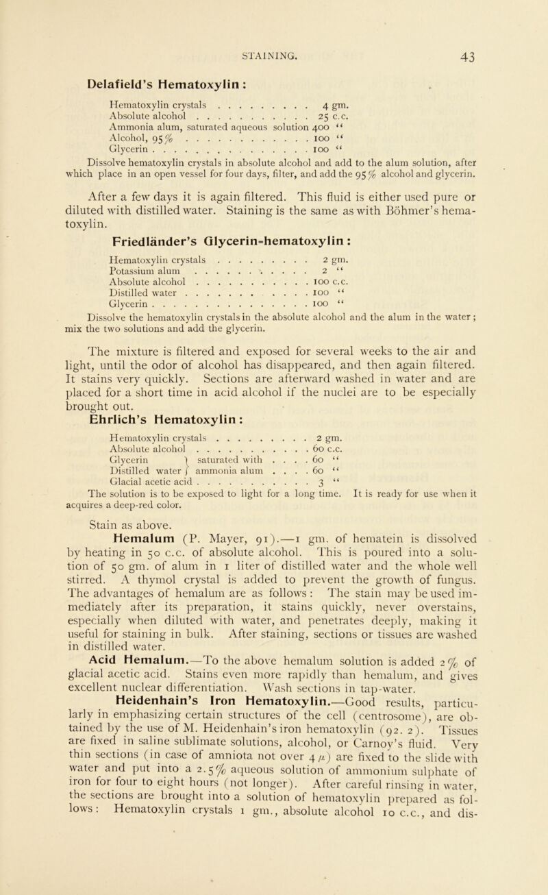 Delafield’s Hematoxylin: Hematoxylin crystals 4 gm. Absolute alcohol 25 c.c. Ammonia alum, saturated aqueous solution 400 “ Alcohol, 95 <f0 100 “ Glycerin 100 “ Dissolve hematoxylin crystals in absolute alcohol and add to the alum solution, after which place in an open vessel for four days, filter, and add the 95% alcohol and glycerin. After a few days it is again filtered. This fluid is either used pure or diluted with distilled water. Staining is the same aswith Böhmer’s hema- toxylin. Friedländer’s Glycerin=hematoxylin : Hematoxylin crystals 2 gm. Potassium alum 2 “ Absolute alcohol 100 c.c. Distilled water .... 100 “ Glycerin 100 “ Dissolve the hematoxylin crystals in the absolute alcohol and the alum in the water; mix the two Solutions and add the glycerin. The mixture is filtered and exposed for several weeks to the air and light, until the odor of alcohol has disappeared, and then again filtered. It stains very quickly. Sections are afterward washed in water and are placed for a short time in acid alcohol if the nuclei are to be especially brought out. Ehrlich’s Hematoxylin : Hematoxylin crystals 2 gm. Absolute alcohol 60 c.c. Glycerin | saturated with .... 60 “ Distilled water f ammonia alum . . . .60 “ Glacial acetic acid 3 “ The solution is to be exposed to light for a long time. It is ready for use when it acquires a deep-red color. Stain as above. Hemalum (P. Mayer, 91).—1 gm. of hematein is dissolved by heating in 50 c.c. of absolute alcohol. 'Phis is poured into a solu- tion of 50 gm. of alum in 1 liter of distilled water and the whole well stirred. A thymol crystal is added to prevent the growth of fungus. The advantages of hemalum are as follows : The stain may beused im- mediately after its preparation, it stains quickly, never overstains, especially when diluted with water, and penetrates deeply, making it useful for staining in bulk. After staining, sections or tissues are washed in distilled water. Acid Hemalum.—To the above hemalum solution is added 2 % of glacial acetic acid. Stains even more rapidly than hemalum, and gives excellent nuclear differentiation. Wash sections in tap-water. Heidenhain’s Iron Hematoxylin.—Good results, particu- larly in emphasizing certain structures of the cell (centrosome), are ob- tained by the use of M. Heidenhain’s iron hematoxylin (92. 2). Tissues are fixed in saline Sublimate Solutions, alcohol, or Carnoy’s fluid. Very thin sections (in case of amniota not over 4/x) are fixed to the slidewith water and put into a 2.5% aqueous solution of ammonium sulphate of iron for four to eight hours (not longer). After careful rinsing in water, the sections aie biought into a solution of hematoxylin prepared as fol- lows ; Hematoxylin crystals 1 gm., absolute alcohol 10 c.c., and dis-