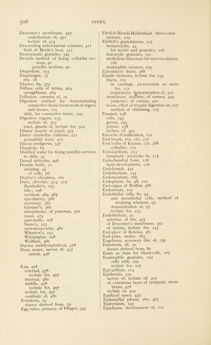 Descemet’s membrane, 450 endothelium of, 451 technic of, 474 Descending anterolateral columns, 411 limb of Henle’s loop, 327 Deutoplastic granulös, 349 Dextrin method of fixing celloidin sec- tions, 40 paraffin sections, 40 Diapedesis, 193 Diaphragm, 17 iris, 18 Diaster, 69, 374 Diffuse cells of retina, 464 spongiblasts, 464 Diffusion, currents of, 29 Digestion method for demonstrating connective-tissue framework of organs and tissues, 129 slide, for connective tissue, 129 Digestive organs, 235 technic of, 303 tract, glands of, technic for, 304 Dilator muscle of pupil, 455 Direct cerebellar columns, 411 pyramidal tract, 411 Discus proligerus, 347 Dispirem, 69 Distilled water for fixing paraffin sections to slide, 39 Dorsal utriculus, 496 Double knife, 21 staining, 44 of cells, 76 Doyere’s elevation, 162 Duct, alveolar, 314, 315 Bartholin’s, 253 bile-, 296 cochlear, 484, 485 ejaculatory, 368 excretory, 367 Gärtner’s, 360 intralobular, of pancreas, 300 nasal, 474 pancreatic, 298 Steno’s, 253 utriculosaccular, 481 Wharton’s, 253 Wirsungian, 298 Wolffian, 360 Ductus endolymphaticus, 476 Dura mater, nerves öf, 437 spinal, 436 Ear, 476 external, 476 technic for, 497 internal, 480 middle, 478 technic for, 497 technic for, 497 vestibule of, 480 Ectoderm, 79 tissues derived from, 79 Egg tubes, primary, of Pfiüger, 345 Ehrlich-Biondi-Heidenhain three-color mixture, 229 Ehrlich’s granulations, 227 hematoxylin, 43 for nuclei and granules, 228 leucocytic granules, 192 methylene-blue stain for nervous tissues, 182 neutrophile mixture, 229 Ejaculatory ducts, 368 Elastic elements, technic for, 235 fibers, 100 in cartilage, picrocarmin as stain for, 131 respiratory, demonstration of, 322 membrane, anterior, of cornea, 449 posterior, of cornea, 450 tissue, effect of trypsin digestion on, 127 method of obtaining, 127 Enamel, 238 cells, 243 germs, 243 prisms, 238 technic of, 303 Encoche d’ossification, 121 End-brush, 162, 167, 237 End-bulbs of Krause, 170, 388 cvlindric, 172 Endocardium, 213 lvmphatic networks in, 215 Endochondral bone, 116 bone-development, 116 Endolymph, 495 Endomysium, 143 Endoneurium, 160 Endoplasm, 62, 98, 210 End-organ of Ruffini, 388 Endosteum, 207 Endothelial cells, 80, 94 and mesothelial cells, method of studying relations, 95 demonstration of, 95 technic for, 233 Endothelium, 92 anterior, of iris, 455 of Descemet’s membrane, 451 of intima, technic for, 235 End-piece of Retzius, 361 End-platc, motor, 163 Engelman, accessory disc of, 139 Entoderm, 58, 79 tissues derived from, 80 Eosin as stain for blood-cells, 227 Eosinophile granules, 193 cells with, 209 technic for, 227 Epicardium, 214 Epidermis, 379 nerves of, technic of, 405 of cutaneous layer of tympanic mem- brane, 476 technic of, 403 Epidural space, 437 Epilamellar plexus, 261, 397 Epimysium, 143 Epiphyses, development of, 121