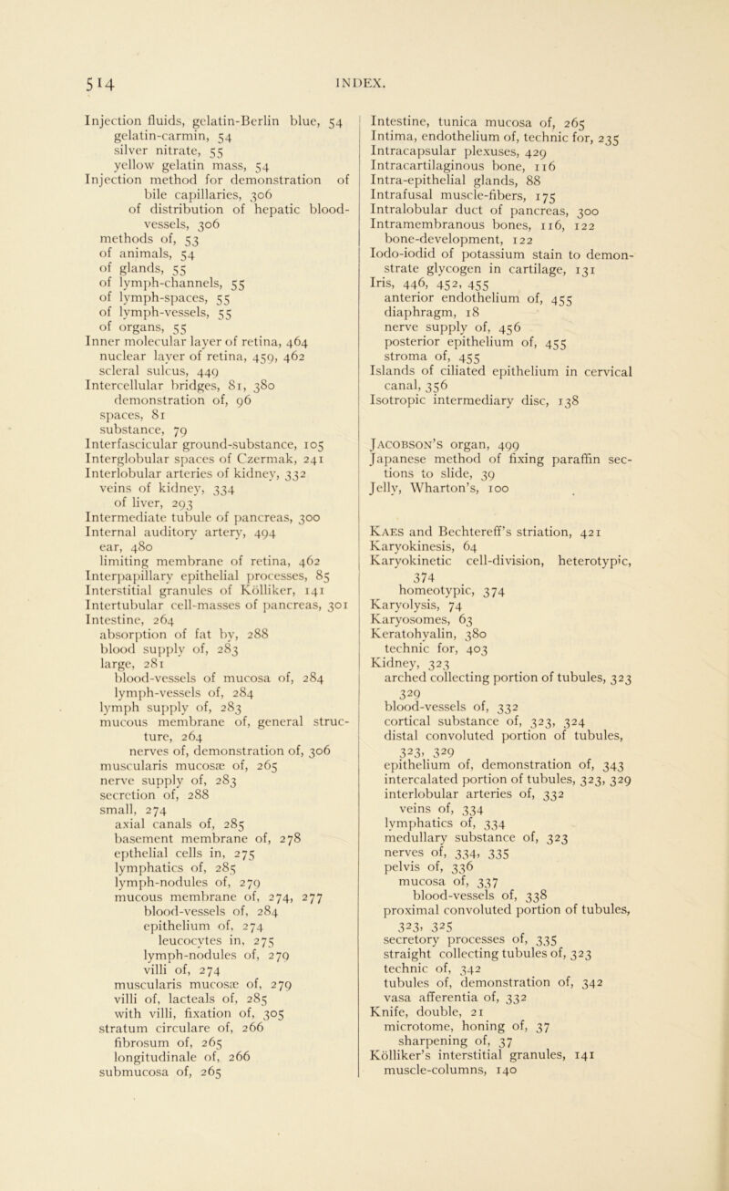 Injection fluids, gclatin-Berlin blue, 54 gelatin-carmin, 54 silver nitrate, 55 yellow gelatin mass, 54 Injection method for demonstration of bile capillaries, 306 of distribution of hepatic blood- vessels, 306 methods of, 53 of animals, 54 of glands, 55 of lymph-channels, 55 of lymph-spaces, 55 of lymph-vessels, 55 of organs, 55 Inner molecular layer of retina, 464 nuclear layer of retina, 459, 462 scleral sulcus, 449 Intercellular bridges, 81, 380 demonstration of, 96 spaces, 81 substance, 79 Interfascicular ground-substance, 105 Interglobular spaces of Czermak, 241 Interlobular arteries of kidney, 332 veins of kidney, 334 of liver, 293 Intermediate tubule of pancreas, 300 Internal auditory artery, 494 ear, 480 limiting membrane of retina, 462 Interpapillary epithelial processes, 85 Interstitial granules of Kölliker, 141 Intertubular cell-masscs of pancreas, 301 Intestine, 264 absorption of fat by, 288 blood supply of, 283 large, 281 blood-vessels of mucosa of, 284 lymph-vessels of, 284 lymph supply of, 283 mucous membrane of, general struc- ture, 264 nerves of, demonstration of, 306 muscularis mucos;e of, 265 nerve supply of, 283 secretion of, 288 small, 274 axial canals of, 285 basement membrane of, 278 epthelial cells in, 275 lymphatics of, 285 lymph-nodules of, 279 mucous membrane of, 274, 277 blood-vessels of, 284 epithelium of, 274 leucocvtes in, 275 lymph-nodules of, 279 villi of, 274 muscularis mucosae of, 279 villi of, lacteals of, 285 with villi, fixation of, 305 Stratum circulare of, 266 fibrosum of, 265 longitudinale of, 266 submucosa of, 265 Intestine, tunica mucosa of, 265 Intima, endothelium of, technic for, 235 Intracapsular plexuses, 429 Intracartilaginous bone, 116 Intra-epithelial glands, 88 Intrafusal muscle-fibers, 175 Intralobular duct of pancreas, 300 Intramembranous bones, 116, 122 bone-development, 122 Iodo-iodid of potassium stain to demon- strate glycogen in cartilage, 121 Iris, 446, 452, 455 anterior endothelium of, 455 diaphragm, 18 nerve supply of, 456 posterior epithelium of, 455 stroma of, 455 Islands of ciliated epithelium in cervical canal, 356 Isotropie intermediary disc, 138 Jacobson’s organ, 499 Japanese method of fixing paraffin sec- tions to slide, 39 Jelly, Wharton’s, 100 Kaes and Bechtereff’s striation, 421 Karyokinesis, 64 Karyokinetic cell-division, heterotypic, 374 homeotypic, 374 Karyolysis, 74 Karyosomes, 63 Keratohyalin, 380 technic for, 403 Kidney, 323 arched collecting portion of tubules, 323 329 blood-vessels of, 332 cortical substance of, 323, 324 distal convoluted portion of tubules, 323> 329 epithelium of, demonstration of, 343 intercalated portion of tubules, 323, 329 interlobular arteries of, 332 veins of, 334 lymphatics of, 334 medullary substance of, 323 nerves of, 334, 335 pelvis of, 336 mucosa of, 337 blood-vessels of, 338 proximal convoluted portion of tubules, 323> 325 secretory processes of, 335 straight collecting tubules of, 323 technic of, 342 tubules of, demonstration of, 342 vasa afferentia of, 332 Knife, double, 21 microtome, honing of, 37 sharpening of, 37 Kölliker’s interstitial granules, 141 muscle-columns, 140