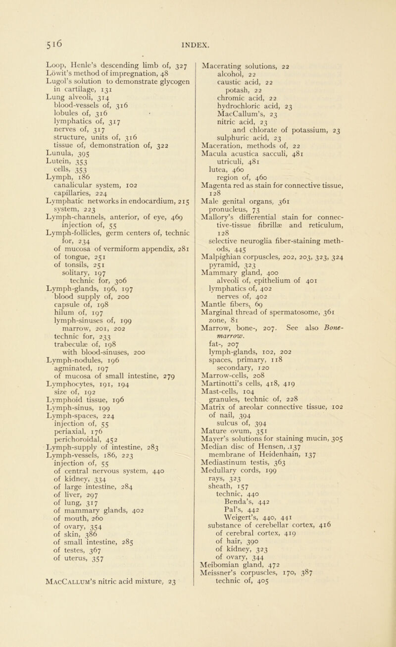 Loop, Henle’s descending limb of, 327 Löwit’s method of impregnation, 48 Lugol’s solution to demonstrate glycogen in cartilage, 131 Lung alveoli, 314 blood-vessels of, 316 lobules of, 316 lymphatics of, 317 nerves of, 317 structure, units of, 316 tissue of, demonstration of, 322 Lunula, 395 Lutein, 353 cells, 353 Lymph, 186 canalicular System, 102 capillaries, 224 Lvmphatic networks in endocardium, 215 svstem, 223 Lymph-channels, anterior, of eye, 469 injection of, 55 Lymph-follicles, germ centers of, technic for, 234 of mucosa of vermiform appendix, 281 of tongue, 251 of tonsils, 251 solitary, 197 technic for, 306 Lymph-glands, 196, 197 blood supply of, 200 capsule of, 198 hilum of, 197 lymph-sinuses of, 199 marrow, 201, 202 technic for, 233 trabeculae of, 198 with blood-sinuses, 200 Lymph-nodules, 196 agminated, 197 of mucosa of small intestine, 279 Lymphocvtes, 191, 194 size of, 192 Lvmphoid tissue, 196 Lymph-sinus, 199 Lymph-spaces, 224 injection of, 55 periaxial, 176 perichoroidal, 452 Lymph-supply of intestine, 283 Lvmph-vessels, 186, 223 injection of, 55 of central nervous System, 440 of kidney, 334 of large intestine, 284 of liver, 297 of lung, 317 of mammary glands, 402 of mouth, 260 of ovary, 354 of skin, 386 of small intestine, 285 of festes, 367 of uterus, 357 MacCallum’s nitric acid mixture, 23 Macerating Solutions, 22 alcohol, 22 caustic acid, 22 potash, 22 chromic acid, 22 hydrochloric acid, 23 MacCallum’s, 23 nitric acid, 23 and chlorate of potassium, 23 sulphuric acid, 23 Maceration, methods of, 22 Macula acustica sacculi, 481 utriculi, 481 lutea, 460 region of, 460 Magenta red as stain for connective tissue, 128 Male genital organs, 361 pronucleus, 73 Mallory’s differential stain for connec- tive-tissue fibrillae and reticulum, 128 selective neuroglia fiber-staining meth- ods, _ 445 Malpighian corpuscles, 202, 203, 323, 324 pyramid, 323 Mammary gland, 400 alveoli of, epithelium of 401 lymphatics of, 402 nerves of, 402 Mantle fibers, 69 Marginal thread of spermatosome, 361 zone, 81 Marrow, bone-, 207. See also Bone- marrow. fat-, 207 lymph-glands, 102, 202 spaces, primary, 118 secondary, 120 Marrow-cells, 208 Martinotti’s cells, 418, 419 Mast-cells, 104 granules, technic of, 228 Matrix of areolar connective tissue, 102 of nail, 394 sulcus of, 394 Mature ovum, 351 Maver’s Solutions for staining mucin, 305 Median disc of Hensen, .137 membrane of Heidenhain, 137 Mediastinum testis, 363 Medullary cords, 199 rays, 323 sheath, 157 technic, 440 Benda’s, 442 Pal’s, 442 Weigert’s, 440, 441 substance of c.erebellar cortex, 416 of cerebral cortex, 419 of hair, 390 of kidney, 323 of ovary, 344 Meibomian gland, 472 Meissner’s corpuscles, 170, 387 technic of, 405