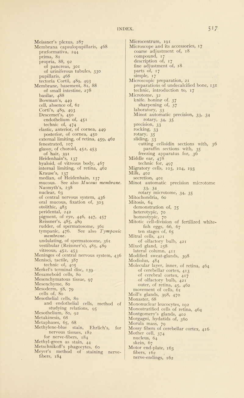 Meissner’s plexus, 287 Membrana capsulopupillaris, 468 praeformativa, 244 prima, 81 propria, 88, 92 of pancreas, 301 of uriniferous tubules, 330 pupillaris, 468 tectoria Cortii, 489, 493 Membrane, basement, 81, 88 of small intestine, 278 basilar, 488 Bowman’s, 449 cell, absence of, 62 Corti’s, 489, 493 Descemet’s, 450 endothelium of, 451 technic of, 474 elastic, anterior, of cornea, 449 posterior, of cornea, 450 external limiting, of retina, 459, 462 fenestrated, 107 glassy, of choroid, 452, 453 of hair, 391 Heidenhain^s, 137 hyaloid, of vitreous body, 467 internal limiting, of retina, 462 Krause’s, 137 median, of Heidenhain, 137 mucous. See also Mucous membrane. Nasmyth’s, 238 nuclear, 63 of central nervous System, 436 oral mucous, fixation of, 303 otolithic, 483 peridental, 242 pigment, of eye, 446, 447, 457 Reissner’s, 485, 489 rudder, of spermatosome, 361 tympanic, 476. See also Tympanic membrane. undulating, of spermatosome, 361 vestibulär (Reissner’s), 485, 489 vitreous, 452, 453 Meninges of central nervous System, 436 Menisci, tactile, 387 technic of, 405 Merkel’s terminal disc, 139 Mesameboid cells, 80 Mesenchymatous tissue, 97 Mesenchyme, 80 Mesoderm, 58, 79 cells of, 80 Mesothelial cells, 80 and endothelial cells, method of studying relations, 95 Mesothelium, 80, 92 Metakinesis, 68 Metaphases, 65, 68 Methylene-blue stain, Ehrlich’s, for nervous tissues, 182 for nerve-fibers, 184 Methyl-green as stain, 44 Metschnikoff’s phagocytes, 60 Meyer’s method of staining nerve- fibers, 184 Microcentrum, 191 Microscope and its accessories, 17 coarse adjustment of, 18 compound, 17 description of, 17 fine adjustment of, j8 parts of, 17 simple, 17 Microscopic preparation, 21 preparations of undecalcified bone, 131 technic, introduction to, 17 Microtome, 32 knife, honin? of, 37 sharpening of, 37 laboratory, 33 Minot automatic precision, 33, 34 rotary, 34, 35 precision, 33 rocking, 33 rotary, 35 sliding, 33 cutting celloidin sections with, 36 paraffin sections with, 35 freezing apparatus for, 36 Middle ear, 478 technic for, 497 Migratory cells, 103, 104, 193 Milk, 402 secretion, 401 Minot automatic precision microtome 33> 34. rotary microtome, 34, 35 Mitochondria, 60 Mitosis, 64 demonstration of, 75 heterotypic, 70 homeotypic, 70 Mitotic cell-division of fertilized white- fish eggs, 66, 67 ten stages of, 65 Mitral cells, 421 of olfactory bulb, 421 Mixed gland, 258 lateral column, 411 Modified sweat-glands, 398 Modiolus, 484 Molecular layer, inner, of retina, 464 of cerebellar cortex, 413 of cerebral cortex, 417 of olfactory bulb, 421 outer, of retina, 45, 462 movement of cells, 61 MolPs glands, 398, 470 Monaster, 68 Mononuclear leucocytes, 192 Monostratified cells of retina, 464 Montgomerv’s glands, 402 Morgagni, hydatids of, 360 Morula mass, 79 Mossy fibers of cerebellar cortex, 416 Mother cell, 374 nucleus, 64 skein, 67 Motor end-plate, 163 fibers, 162 nerve-endings, 162