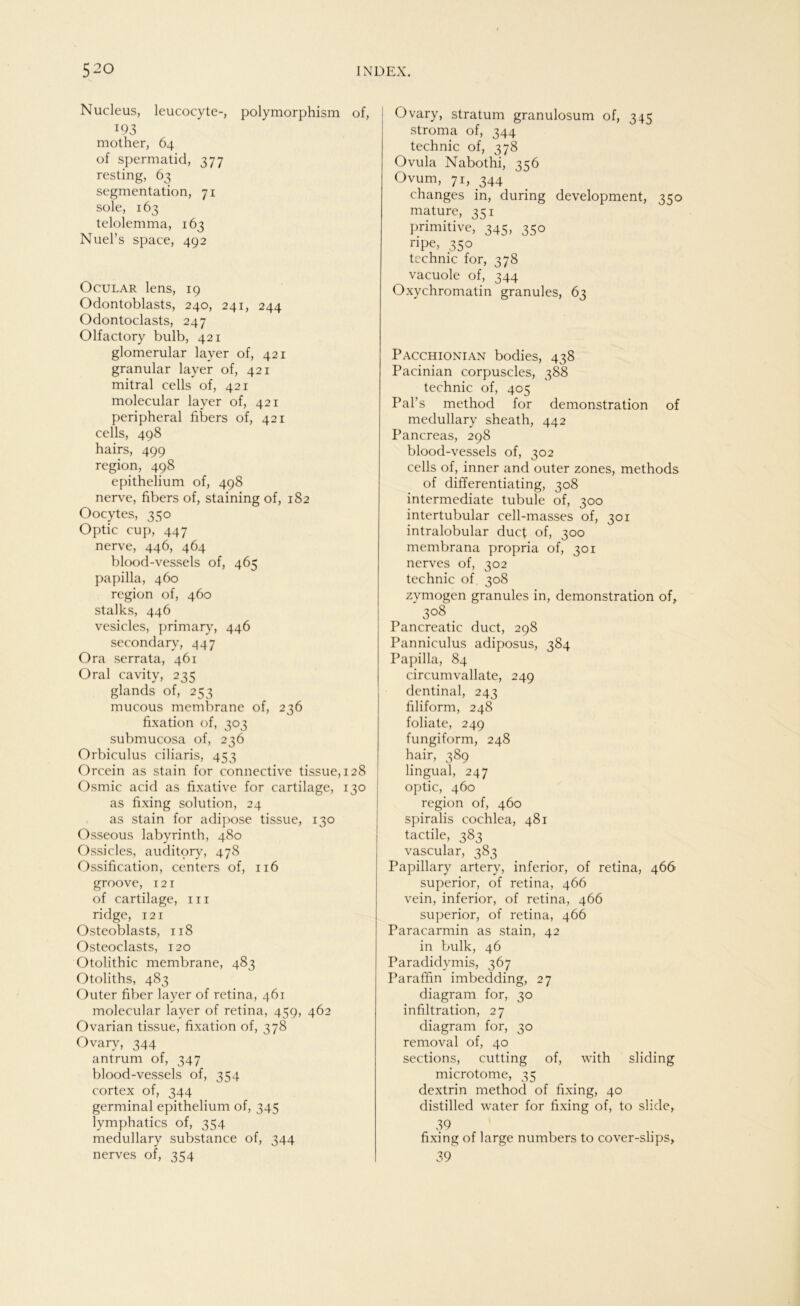 Nucleus, leucocyte-, polymorphism of, 193 mother, 64 of spermatid, 377 resting, 63 Segmentation, 71 sole, 163 telolemma, 163 Nuel’s space, 492 Ocular lens, 19 Odontoblasts, 240, 241, 244 Odontoclasts, 247 Olfactory bulb, 421 glomerular layer of, 421 granulär layer of, 421 mitral cells of, 421 molecular layer of, 421 peripheral fibers of, 421 cells, 498 hairs, 499 region, 498 epithelium of, 498 nerve, fibers of, staining of, 182 Oocytes, 350 Optic cup, 447 nerve, 446, 464 blood-vessels of, 465 papilla, 460 region of, 460 stalks, 446 vesicles, primary, 446 secondary, 447 Ora serrata, 461 Oral cavity, 235 glands of, 253 mucous membrane of, 236 fixation of, 303 submucosa of, 236 Orbiculus ciliaris, 453 Orcein as stain for connective tissue, 128 Osmic acid as fixative for cartilage, 130 as fixing solution, 24 as stain for adipöse tissue, 130 Osseous labyrinth, 480 Ossicles, auditory, 478 Ossification, centers of, 116 groove, 121 of cartilage, in ridge, 121 Osteoblasts, 118 Osteoclasts, 120 Otolithic membrane, 483 Otoliths, 483 Outer fiber layer of retina, 461 molecular layer of retina, 459, 462 Ovarian tissue, fixation of, 378 Ovary, 344 antrum of, 347 blood-vessels of, 354 cortex of, 344 germinal epithelium of, 345 lymphatics of, 354 medullary substance of, 344 nerves of, 354 Ovary, Stratum granulosum of, 345 stroma of, 344 technic of, 378 Ovula Nabothi, 356 Ovum, 71, 344 changes in, during development, 350 mature, 351 primitive, 345, 350 ripe, 350 technic for, 378 vacuole of, 344 Oxychromatin granules, 63 Pacchionian bodies, 438 Pacinian corpuscles, 388 technic of, 405 Pal’s method for demonstration of medullary sheath, 442 Pancreas, 298 blood-vessels of, 302 cells of, inner and outer zones, methods of differentiating, 308 intermediate tubule of, 300 intertubular cell-masses of, 301 intralobular ducf of, 300 membrana propria of, 301 nerves of, 302 technic of, 308 zvmogen granules in, demonstration of, 308 _ Pancreatic duct, 298 Panniculus adiposus, 384 Papilla, 84 circumvallate, 249 dentinal, 243 filiform, 248 foliate, 249 fungiform, 248 hair, 389 lingual, 247 optic, 460 region of, 460 spiralis cochlea, 481 tactile, 383 vascular, 383 Papillary artery, inferior, of retina, 466 superior, of retina, 466 vein, inferior, of retina, 466 superior, of retina, 466 Paracarmin as stain, 42 in bulk, 46 Paradidymis, 367 Paraffin imbedding, 27 diagram for, 30 infiltration, 27 diagram for, 30 removal of, 40 sections, cutting of, with sliding microtome, 35 dextrin method of fixing, 40 distilled water for fixing of, to slide, 39 ' fixing of large numbers to cover-slips, 39