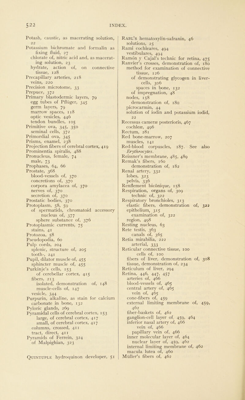 Potash, caustic, as macerating solution, 22 Potassium bichromate and formalin as fixing fluid, 27 chlorate of, nitric acid and, as macerat- ing solution, 23 hvdrate, action of, on connective tissue, 128 Precapillary arteries, 218 veins, 220 Precision microtome, 33 Prepuce, 372 Primary blastodermic layers, 79 egg tubes of Pflüger, 345 germ layers, 79 marrow spaces, 118 optic vesicles, 446 tendon bundles, 105 Primitive ova, 345, 350 seminal cells, 372 Primordial ova, 345 Prisms, enamel, 238 Projection fibers of cerebral cortex, 419 Prominentia spiralis, 488 Pronucleus, female, 74 male, 73 Prophases, 64, 66 Prostate, 368 blood-vessels of, 370 concretions of, 370 corpora amylacea of, 370 nerves of, 370 secretion of, 370 Prostatic bodies, 370 Protoplasm, 58, 59 of spermatids, chromatoid accessory nucleus of, 377 sphere substance of, 376 Protoplasmic currents, 75 stains, 41 Protozoa, 58 Pseudopodia, 60 Pulp cords, 204 splenic, structure of, 205 tooth-, 241 Pupil, dilator muscle of, 455 sphincter muscle of, 455 Purkinje’s cells, 153 of cerebellar cortex, 415 fibers, 213 isolated, demonstration of, 148 muscle-cells of, 147 vesicle, 344 Purpurin, alkaline, as stain for calcium carbonate in bone, 132 Pyloric glands, 269 Pyramidal cells of cerebral cortex, 153 large, of cerebral cortex, 417 small, of cerebral cortex, 417 columns, crossed, 411 tract, direct, 411 Pyramids of Ferrein, 324 of Malpighian, 323 Quintuple hydroquinon developer, 51 Rabl’s hematoxylin-safranin, 46 Solutions, 25 Rami cocbleares, 494 vestibuläres, 494 Ramon y Cajal’s technic for retina, 475 Ranvier’s crosses, demonstration of, 180 method for examination of connective tissue, 126 of demonstrating glycogen in liver- cells, 306 spaces in bone, 132 of impregnation, 48 nodes, 158 demonstration of, 180 picrocarmin, 44 solution of iodin and potassium iodid, 22 Recessus camerae posterioris, 467 cochleae, 496 Rectum, 281 Red bone-marrow, 207 muscles, 141 Red-blood corpuscles, 187. See also Erythrocytes. Reissner’s membrane, 485, 489 Remak’s fibers, 160 demonstration of, 182 Renal artery, 332 lobes, 323 pelvis, 336 . Renflement bicönique, 158 Respiration, organs of, 309 technic of, 322 Respiratory bronchioles, 313 elastic fibers, demonstration of, 322 epithelium, 315 examination of, 322 region, 498 Resting nucleus, 63 Rete testis, 363 canals of, 365 Retia mirabilia, 222 _ arterial, 333 . Reticular connective tissue, 100 cells of, 100 fibers of liver, demonstration of, 308 tissue, demonstration of, 234 Reticulum of liver, 294 Retina, 446, 447, 457 arteries of, 466 blood-vessels of, 465 central artery of, 465 vein of, 465 cone-fibers of, 459 external limiting membrane of, 459, 462 fiber-baskets of, 462 ganglion-cell layer of, 459, 464 inferior nasal artery of, 466 vein of, 466 papillary vein of, 466 inner molecular layer of, 464 nuclear layer of, 459, 462 internal limiting membrane of, 462 macula lutea of, 460 Müller’s fibers of, 462